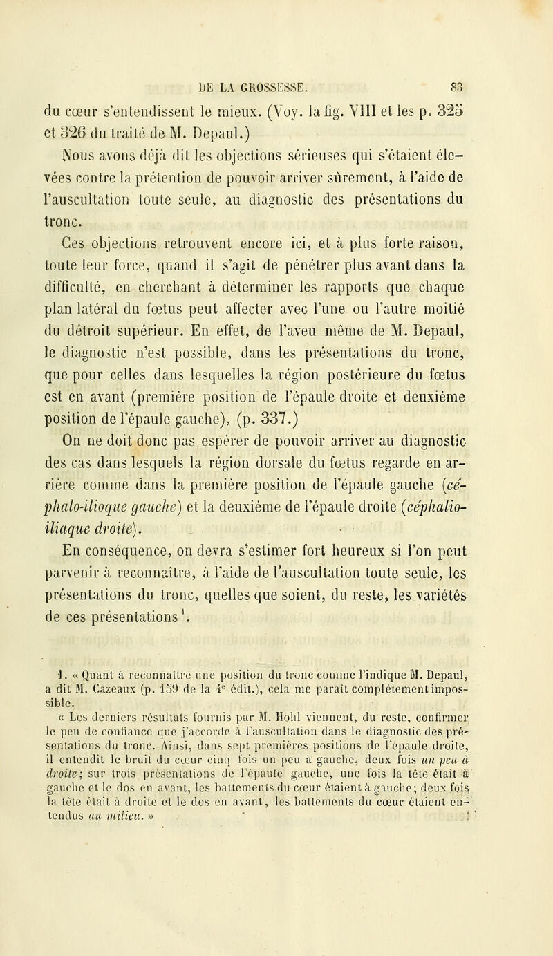 du cœur s'entendissent le mieux. (Voy. lafig. VIII et les p. 325 et 326 du traité de M. Depaul.) Nous avons déjcà dit les objections sérieuses qui s'étaient éle- vées contre la prétention de pouvoir arriver sûrement, à l'aide de l'auscultation toute seule, au diagnostic des présentations du tronc. Ces objections retrouvent encore ici, et à plus forte raison, toute leur force, quand il s'agit de pénétrer plus avant dans la difficulté, en cherchant à déterminer les rapports que chaque plan latéral du fœtus peut affecter avec l'une ou l'autre moitié du détroit supérieur. En effet, de l'aveu même de M. Depaul, le diagnostic n'est possible, dans les présentations du tronc, que pour celles dans lesquelles la région postérieure du fœtus est en avant (première position de l'épaule droite et deuxième position de l'épaule gauche), (p. 337.) On ne doit donc pas espérer de pouvoir arriver au diagnostic des cas dans lesquels la région dorsale du fœtus regarde en ar- rière comme dans la première position de l'épaule gauche {cé- phalo-ilioque gauche) et la deuxième de l'épaule droite (céphalio- iliaque droite). En conséquence, on devra s'estimer fort heureux si l'on peut parvenir à reconnaître, à l'aide de l'auscultation toute seule, les présentations du tronc, quelles que soient, du reste, les variétés de ces présentations '. i. « Quant à reconnailrc une position du tronc comme l'indique M. Depaul, a dit M. Cazeaux (p. 159 de la 4 édit.), cela me paraît complètement impos- sible. « Les derniers résultats fournis par M. Holil viennent, du reste, confirmer le peu de confiance que j'accorde à l'auscultation dans le diagnostic des pré' senîations du tronc. Ainsi, dans sept premières positions de l'épaule droite, il entendit le bruit du cœur cinq lois un peu à gauche, deux fois un peu à droite; sur trois présentations de l'épaule gauche, une fois la têle était à gauche et le dos en avant, les battements du cœur étaient à gauche; deux foisi la tête était à droite et le dos en avant, les battements du cœur étaient en- tendus au milieu. » ' - /,