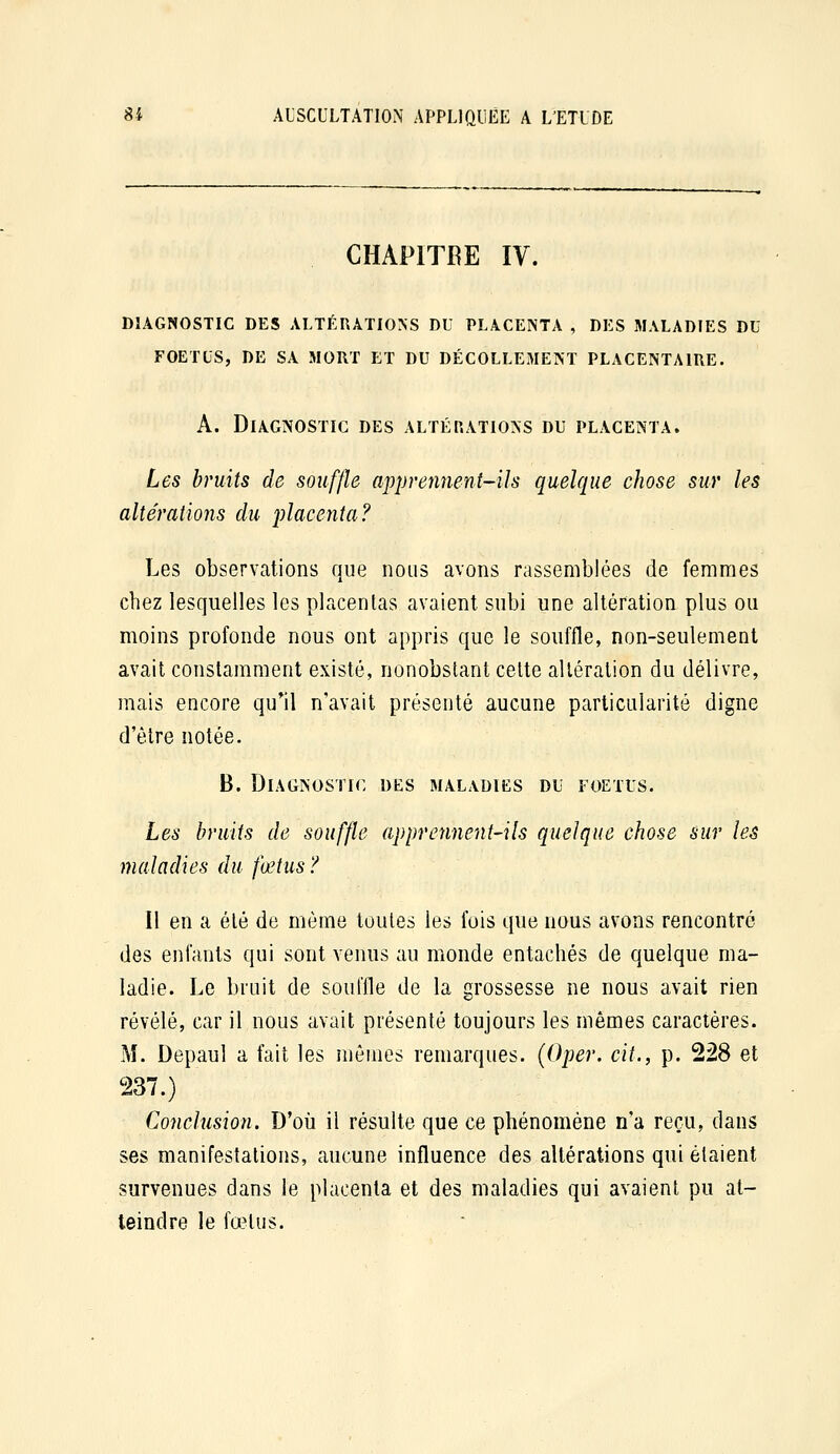 CHAPITRE IV. DIAGNOSTIC DES ALTÉRATIONS DU PLACENTA , DES MALADIES DU FOETUS, DE SA MORT ET DU DÉCOLLEMENT PLACENTAIRE. A. Diagnostic des altérations du placenta. Les bruits de souffle apprennent-ils quelque chose sur les altératiojis du placenta? Les observations que nous avons rassemblées de femmes chez lesquelles les placentas avaient subi une altération plus ou moins profonde nous ont appris que le souffle, non-seulement avait constamment existé, nonobstant celte altération du délivre, mais encore qu*il n'avait présenté aucune particularité digne d'être notée. B. Diagnostic des maladies du foetus. Les bruits de souffle apprennent-ils quelque chose sur les maladies du fœtus ? Il en a été de même toutes les fois que nous avons rencontré des enfants qui sont venus au monde entachés de quelque ma- ladie. Le bruit de souffle de la grossesse ne nous avait rien révélé, car il nous avait présenté toujours les mêmes caractères. M. Depaul a fait les mêmes remarques. (Oper. cit., p. 228 et 237.) Conclusion. D'où il résulte que ce phénomène n'a reçu, dans ses manifestations, aucune influence des altérations qui étaient survenues dans le placenta et des maladies qui avaient pu at- teindre le fœtus.