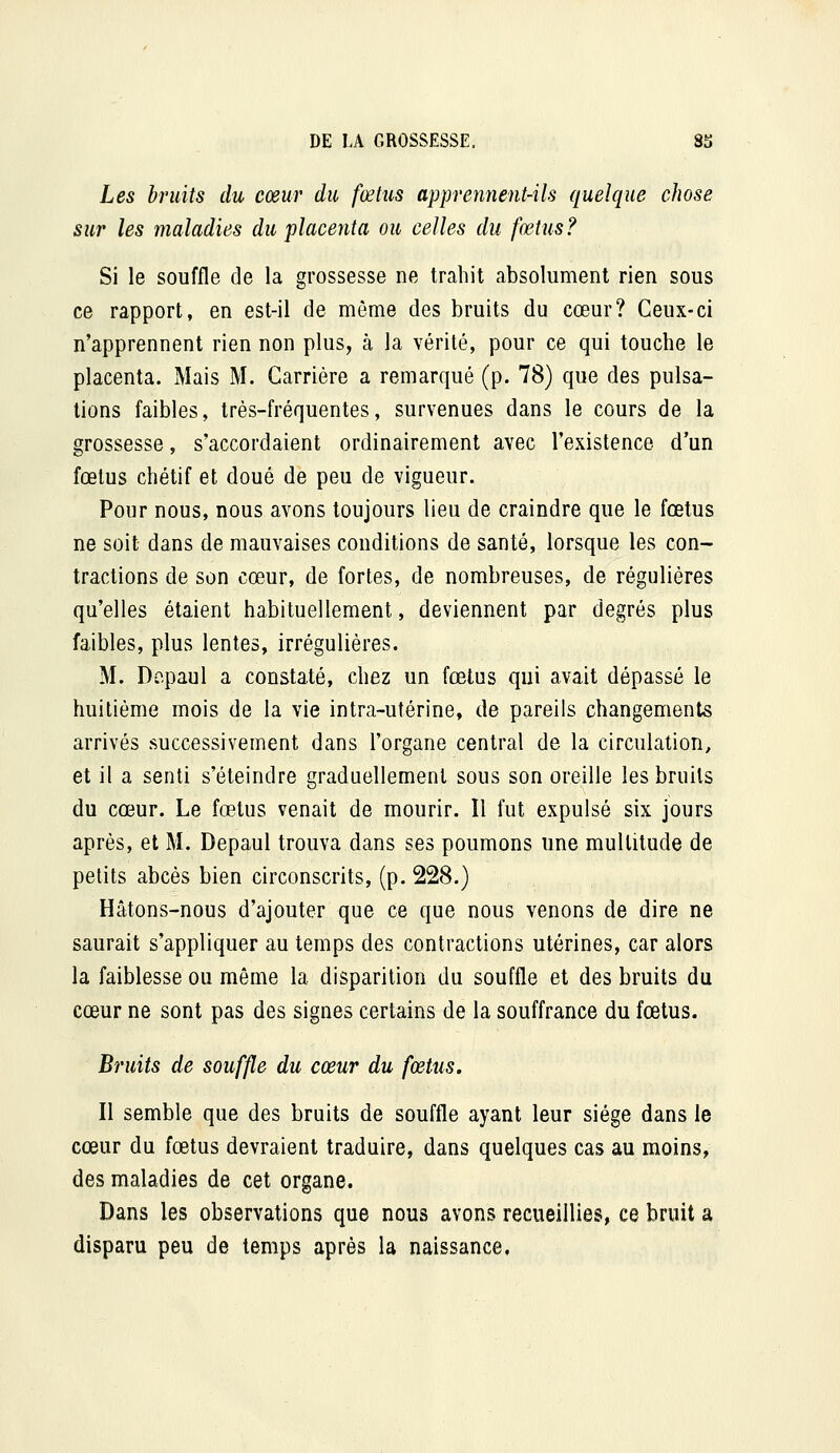 Les bruits du cœur du fœtus apprennent-ils quelque chose sur les maladies du placenta ou celles du fœtus? Si le souffle de la grossesse ne trahit absolument rien sous ce rapport, en est-il de môme des bruits du cœur? Ceux-ci n'apprennent rien non plus, à la vérité, pour ce qui touche le placenta. Mais M. Carrière a remarqué (p. 78) que des pulsa- tions faibles, très-fréquentes, survenues dans le cours de la grossesse, s'accordaient ordinairement avec l'existence d'un fœtus chétif et doué de peu de vigueur. Pour nous, nous avons toujours lieu de craindre que le fœtus ne soit dans de mauvaises conditions de santé, lorsque les con- tractions de son cœur, de fortes, de nombreuses, de régulières qu'elles étaient habituellement, deviennent par degrés plus faibles, plus lentes, irrégulières. M. Dcpaul a constaté, chez un fœtus qui avait dépassé le huitième mois de la vie intra-utérine, de pareils changements arrivés successivement dans l'organe central de la circulation, et il a senti s'éteindre graduellement sous son oreille les bruits du cœur. Le fœtus venait de mourir. Il fut expulsé six jours après, et M. Depaul trouva dans ses poumons une multitude de petits abcès bien circonscrits, (p. 228.) Hâtons-nous d'ajouter que ce que nous venons de dire ne saurait s'appliquer au temps des contractions utérines, car alors la faiblesse ou même la disparition du souffle et des bruits du cœur ne sont pas des signes certains de la souffrance du fœtus. Bruits de souffle du cœur du fœtus. Il semble que des bruits de souffle ayant leur siège dans le cœur du fœtus devraient traduire, dans quelques cas au moins, des maladies de cet organe. Dans les observations que nous avons recueillies, ce bruit a disparu peu de temps après la naissance.