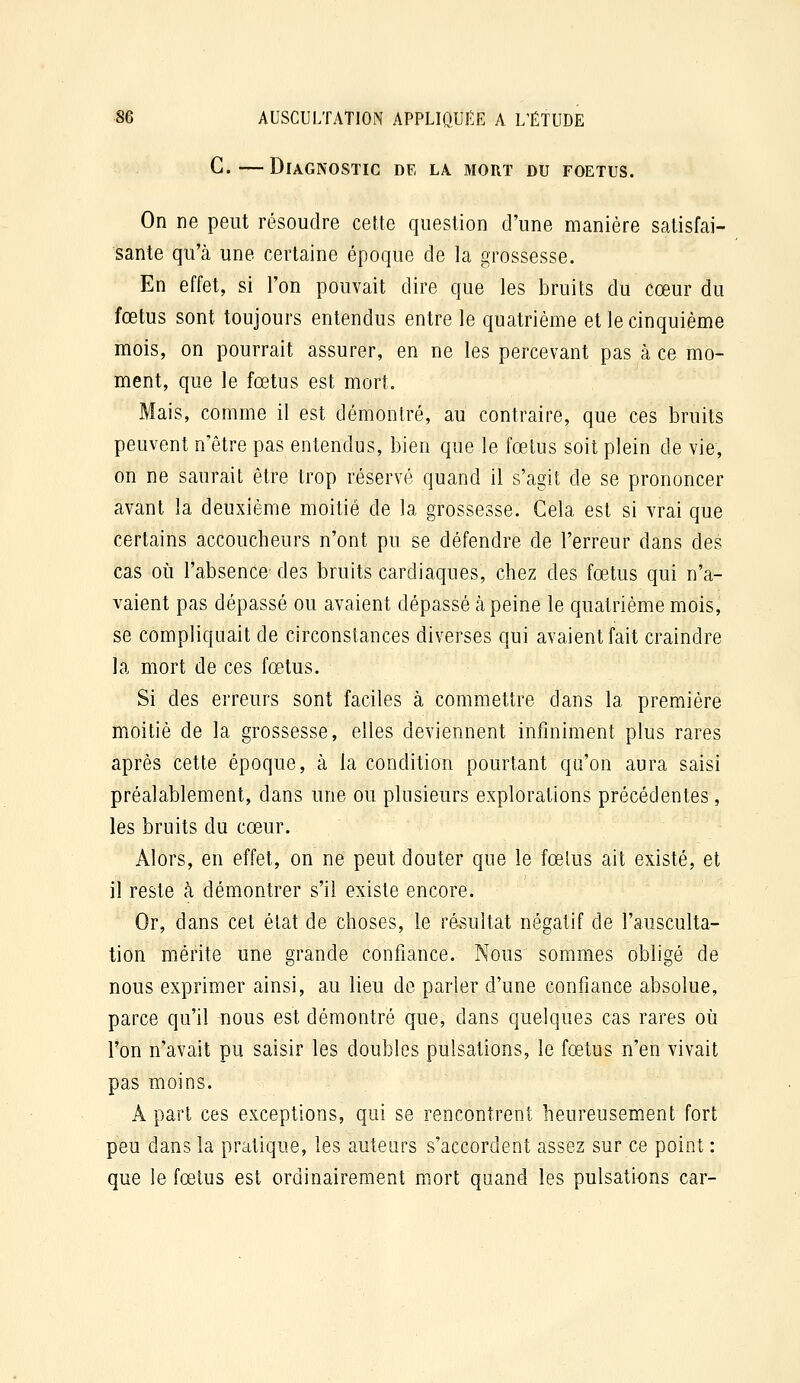 G.—Diagnostic de la mort du foetus. On ne peut résoudre cette question d'une manière satisfai- sante qu'cà une certaine époque de la grossesse. En effet, si l'on pouvait dire que les bruits du cœur du fœtus sont toujours entendus entre le quatrième et le cinquième mois, on pourrait assurer, en ne les percevant pas à ce mo- ment, que le fœtus est mort. Mais, comme il est démontré, au contraire, que ces bruits peuvent n'être pas entendus, bien que le fœtus soit plein de vie, on ne saurait être trop réservé quand il s'agit de se prononcer avant la deuxième moitié de la grossesse. Gela est si vrai que certains accoucheurs n'ont pu se défendre de l'erreur dans des cas où l'absence des bruits cardiaques, chez des fœtus qui n'a- vaient pas dépassé ou avaient dépassé à peine le quatrième mois, se compliquait de circonstances diverses qui avaient fait craindre la mort de ces fœtus. Si des erreurs sont faciles à commettre dans la première moitié de la grossesse, elles deviennent infiniment plus rares après cette époque, à la condition pourtant qu'on aura saisi préalablement, dans une ou plusieurs explorations précédentes, les bruits du cœur. Alors, en effet, on ne peut douter que le fœtus ait existé, et il reste à démontrer s'il existe encore. Or, dans cet état de choses, le résultat négatif de l'ausculta- tion mérite une grande confiance. Nous sommes obligé de nous exprimer ainsi, au lieu de parler d'une confiance absolue, parce qu'il nous est démontré que, dans quelques cas rares où l'on n'avait pu saisir les doubles pulsations, le fœtus n'en vivait pas moins. A part ces exceptions, qui se rencontrent heureusement fort peu dans la pratique, les auteurs s'accordent assez sur ce point : que le fœtus est ordinairement mort quand les pulsations car-