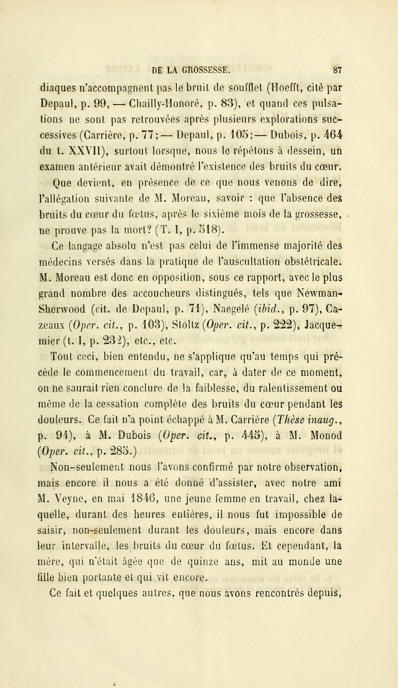 diaques n'accompagnent pas le bruit de soufflet (Hoefft, cité par Depaul, p. 99, — Chailly-Honoré, p. 83), et quand ces pulsa- tions ne sont pas retrouvées après plusieurs explorations suc- cessives (Carrière, p. 77;— Depaul, p. 105;— Dubois, p. 464 du t. XXVII), surtout lorsque, nous le répétons à dessein, un examen antérieur avait démontré l'existence des bruits du cœur. Que devient, en présence de ce que nous venons de dire, l'allégation suivante de M. Moreau, savoir : que l'absence des bruits du cœur du fœlus, après le sixième mois de la grossesse, ne prouve pas la mort? (T= I, p. 518). Ce langage absolu n'est pas celui de l'immense majorité des médecins versés dans la pratique de l'auscultation obstétricale. M. Moreau est donc en opposition, sous ce rapport, avec le plus grand nombre des accoucheurs distingués, tels que Newman- Sherwood (cit. de Depaul, p. 71), Naegelé {ibicl., p. 97), Ca- zeaux (Oper. cit., p. 103), Stoltz (Oper. cit., p. 222), Jacques- mier (t. I, p. 232), etc., etc. Tout ceci, bien entendu, ne s'applique qu'au temps qui pré- cède le commencement du travail, car, à dater de ce moment, on ne saurait rien conclure de la faiblesse, du ralentissement ou môme de la cessation complète des bruits du cœur pendant les douleurs. Ce fait n'a point échappé à M. Carrière (Thèse inaug., p. 94), à M. Dubois {Oper. cit., p. 445), à M. Monod {Oper. cit., p. 285.) Non-seulement nous l'avons confirmé par notre observation, mais encore il nous a été donné d'assister, avec notre ami M. Veyne, en mai 1846, une jeune femme en travail, chez la- quelle, durant des heures entières, il nous fut impossible de saisir, non-seulement durant les douleurs, mais encore dans leur intervalle, les bruits du cœur du fœlus. Et cependant, la mère, qui n'était âgée que de quinze ans, mil au monde une fille bien portante et qui vit encore. Ce fait et quelques autres, que nous avons rencontrés depuis,