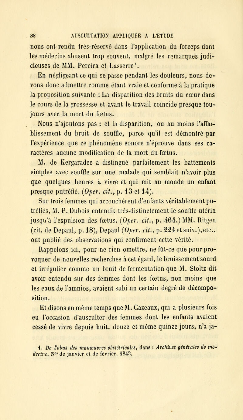 nous ont rendu très-réservé dans l'application du forceps dont les médecins abusent trop souvent, malgré les remarques judi- cieuses de MM. Pereira et Lasserre'. En négligeant ce qui se passe pendant les douleurs, nous de- vons donc admettre comme étant vraie et conforme à la pratique la proposition suivante : La disparition des bruits du cœur dans le cours de la grossesse et avant le travail coïncide presque tou- jours avec la mort du fœtus. Nous n'ajoutons pas : et la disparition, ou au moins l'affai- blissement du bruit de souffle, parce qu'il est démontré par l'expérience que ce phénomène sonore n'éprouve dans ses ca- ractères aucune modification de la mort du fœtus. M. de Kergaradec a distingué parfaitement les battements simples avec souffle sur une malade qui semblait n'avoir plus que quelques heures à vivre et qui mit au monde un enfant presque putréfié. (Oper. cit.y p. 13 et 14). Sur trois femmes qui accouchèrent d'enfants véritablement pu- tréfiés, M. P. Dubois entendit très-distinctement le souffle utérin jusqu'à l'expulsion des fœtus. (Oper. cit., p. 464.) MM. Ritgen (cit. de Depaul, p. 18), Depaul (Oper. cit., p. 224etsuiv.),etc., ont publié des observations qui confirment cette vérité. Rappelons ici, pour ne rien omettre, ne fût-ce que pour pro- voquer de nouvelles recherches à cet égard, le bruissement sourd et irrégulier comme un bruit de fermentation que M. Stoltz dit avoir entendu sur des femmes dont les fœtus, non moins que les eaux de l'amnios, avaient subi un certain degré de décompo- sition. Et disons en même temps que M. Cazeaux, qui a plusieurs fois eu l'occasion d'ausculter des femmes dont les enfants avaient cessé de vivre depuis huit, douze et même quinze jours, n'a ja- i. De iabus des manœuvres obstétricales, dans : Archives générales d? mé- decine, N°* de janvier et de février, 1843,