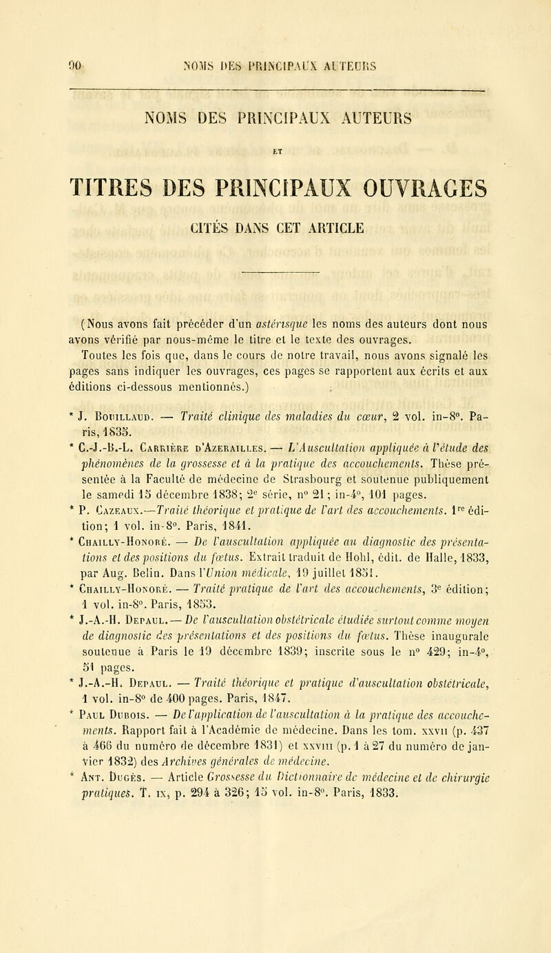 NOMS DES PRINCIPAUX AUTEURS ET TITRES DES PRINCIPAUX OUVRAGES CITÉS DANS CET ARTICLE (Nous avons fait précéder d'un astérisque les noms des auteurs dont nous avons vérifié par nous-même le titre et le texte des ouvrages. Toutes les fois que, dans le cours de notre travail, nous avons signalé les pages sans indiquer les ouvrages, ces pages se rapportent aux écrits et aux éditions ci-dessous mentionnés.) * J, BotiiLLAUD. — Traité clinique des maladies du cœur, 2 vol. in-8°. Pa- ris, 4833. * C.-J.-B.-L. Carrière d'Azerailles. — L'Auscultation appliquée à l''étude des phénomènes de la grossesse et à la pratique des accouchements. Tlièse pré-, sentée à la Faculté de médecine de Strasbourg et soutenue publiquement le samedi 15 décembre 1838; 2^ série, n 21 ; in-4'', 101 pages. * P. Cazeaux.—Traitg théorique et pratique de Vart des accouchements. 1''^ édi- tion; 1 vol. in-S. Paris, 1841. * Chailly-Honoré. — De rauscultation appliquée au diagnostic des présenta- tions et des positions du fœtus. Extrait traduit de Hohl, édit. de Halle, 1833, par Aug. Belin. Dans VUnion médicale, 19 juillet 18oi. * Chailly-Honoré. — Traité pratique de Vart des accouchements, 3'' édition; 1 vol. in-S». Paris, 1853. * J.-A.-H. Depaul. — De VauscuUation obstétricale étudiée surtout comme moyen de diagnosiic des présentations et des positions du fœtus. Thèse inaugurale soutenue à Paris le 19 décembre 1839; inscrite sous le n° -429; in-4°, Si pages, * J.-A.-H* Depaul. — Traité théorique et pratique cVauscultation obstétricale, 1 vol. in-8° de 400 pages. Paris, 18-47. * Paul Dubois. — De Vapplication de l'auscultation à la pratique des accouche- ments. Rapport fait à l'Académie de médecine. Dans les tom. xxvii (p. 437 à 466 du numéro de décembre 1831) et xxvm (p. 1 à 27 du numéro de jan- vier 1832) des Archives générales de médecine. * Ant. Dugés. —• Article Grossesse du Dictionnaire de médecine et de chirurgie