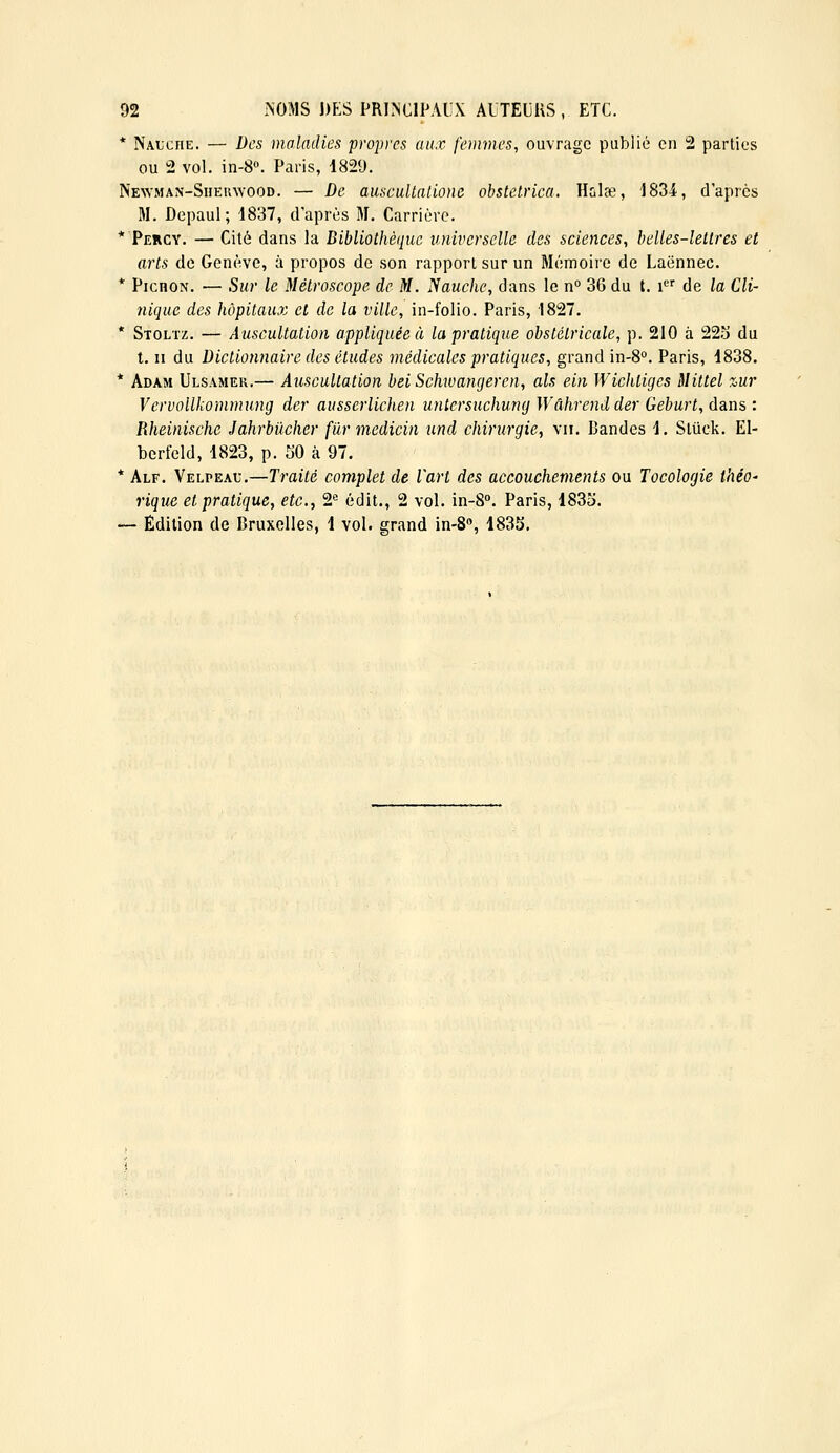 * Nalche. — Des maladies propres aux femvies, ouvrage publié eu 2 parties ou 2 vol. in-8«. Paris, 1829. NENVMAN-SiiEinvooD. — De auscultallone obstetrica. Hulee, 1834, d'après M. Depaul ; 1837, d'après M. Carrière. * Percy. — Cité dans la Bibliothèque universelle des sciences, belles-lettres et arts de Genève, à propos de son rapport sur un Mémoire de Laënnec. * PicnoN. — Sur le Métroscope de M. liauche, dans le n° 36 du t. i de la Cli- nique des hôpitaux et de la ville, in-folio. Paris, 1827. * Stoltz. — Auscultation appliquée à la pratique obstétricale, p. 210 à 22.'j du l, II du Dictionnaire des études médicales pratiques, grand in-8°. Paris, 1838. * Adam Ulsamer.— Auscultation bei Schwangeren, als ein Wichliges Mittel %ur Vervollkommung dcr ausserlichen mitersuchmuj Wâhrendder Geburt, dans : Rheinischc Jahrbilcher filr medicin und chirurgie.^ vu. Bandes 1. Stûck. EI- bcrfeld, 1823, p. 50 à 97. * Alf. Velpeau,—Traité complet de l'art des accouchements ou Tocologie théO' rique et pratique, etc., 2« édit., 2 vol. in-S. Paris, 1835. — Édition de Bruxelles, 1 vol. grand in-S, 1835.