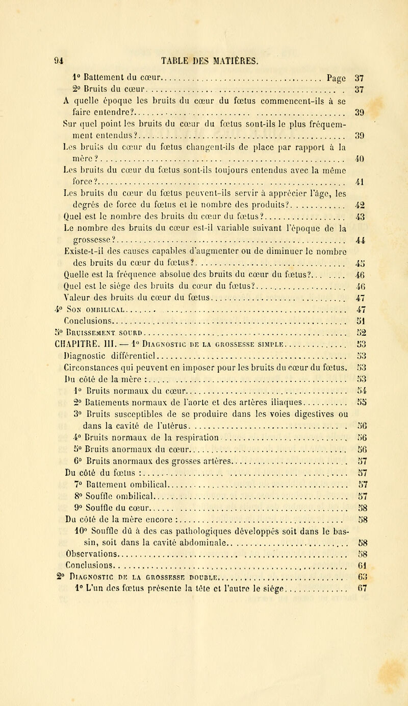 1° Battement du cœur Page 37 2 Bruits du cœur 37 A quelle époque les bruits du cœur du fœtus commencent-ils à se faire entendre? ■ 39 Sur quel point les bruits du cœur du fœtus sont-ils le plus fréquem- ment entendus? 39 Les bruils du cœur du fœtus changent-ils de place par rapport à la mère ?. . 40 Les bruils du cœur du fœtus sont-ils toujours entendus avec la même force ? Ai Les bruits du cœui- du fœtus peuvent-ils servir à apprécier l'âge, les degrés de force du fœtus et le nombre des produits? 42 Quel est le nombre des bruits du cœur du fœHus? 43 Le nombre des bruits du cœur est-il variable suivant l'époque de la grossesse ? 44 Existe-t-il des causes capables d'augmenter ou de diminuer le nombre des bruits du cœur du fœtus? 4o Quelle est la fréquence absolue des bruits du cœur du fœ.tus? 46 Quel est le siège des bruits du cœur du fœtus?. 46 Valeur des bruits du cœur du fœtus 47 4° Son ombilical 47 Conclusions tîl S° Bruisse.>ie.nt sourd î)2 CHAPITRE. III. — 1° Diagnostic dk la grossesse simple Îi3 Diagnostic différentiel 53 Circonstances qui peuvent en imposer pour les bruits du cœur du fœtus. .^3 Du côté de la mère : 53 1° Bruits normaux du cœur 54 2° Battements normaux de l'aorte et des artères iliaques 55 3° Bruits susceptibles de se produire dans les voies digestives ou dans la cavité de l'utérus 56 4° Bruits normaux de la respiration 56 5° Bruils anormaux du cœur 56 6 Bruits anormaux des grosses artères ,. 57 Du côté du fœtus : 57 7 Battement ombilical 57 8° Souffle ombilical 57 9° Souffle du cœur 58 Du côté de la mère encore : 58 dO'^ Souffle dû à des cas pathologiques développés soit dans le bas- sin, soit dans la cavité abdominale 58 Observations 58 Conclusions 61 2 Diagnostic dk la grossesse double 03 1° L'un dos fœtus présente la tétc cl l'autre le .siège, 67