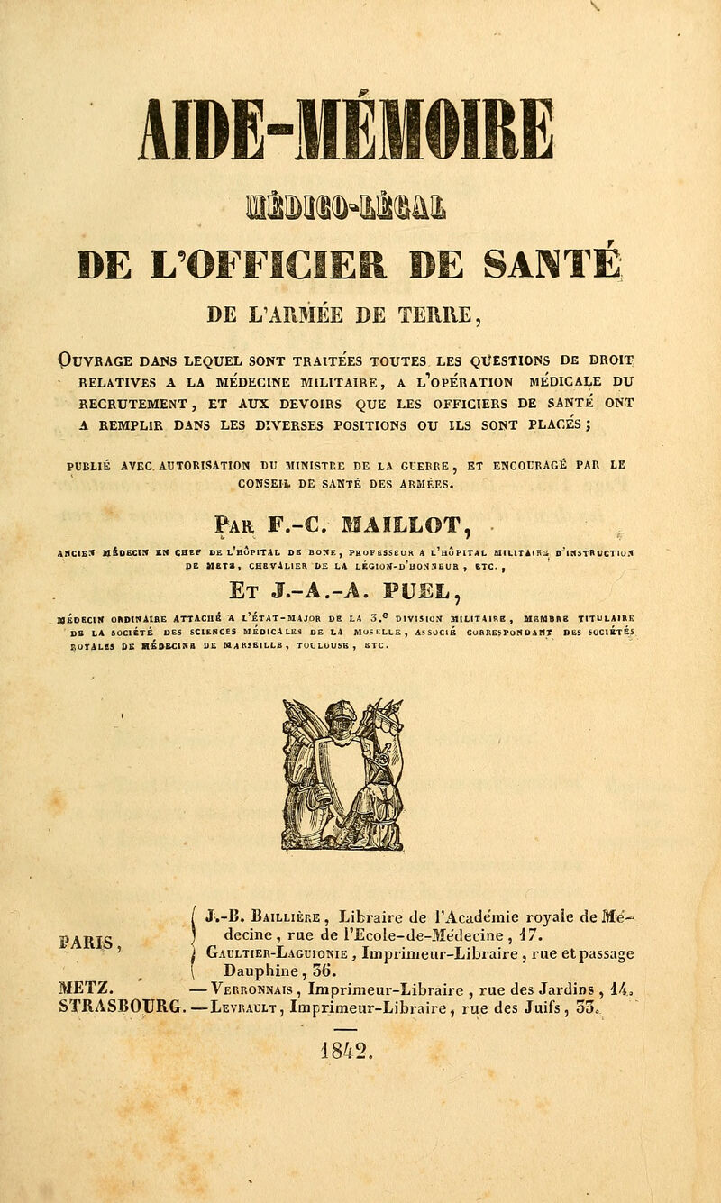 DE L'OFFICIER DE SANTÉ; DE L'ARMÉE DE TEHRE, Ouvrage dans lequel sont traite'es toutes les questions de droit RELATIVES A LA MEDECINE MILITAIRE, A l'opÉRATION MEDICALE DU RECRUTEMENT , ET AUX DEVOIRS QUE LES OFFICIERS DE SANTE ONT A REMPLIR DANS LES DIVERSES POSITIONS OU ILS SONT PLACES; PUBLIÉ AVEC. AUTORISATION DU MINISTRE DE LA GUERRE, ET ENCOURAGÉ PAR LE CONSEIt DE SANTÉ DES ARMÉES. Par, F.-C. MAILLOT, • ahcie:< uioECiR en chef de l'hôpital ob bohe, professeuh a l'hùpital siiLiTÀiHii o'ii(sTnucTiu:< DE M£Ta, CHEVALIER b£ LA LÉaiaU-D'uONN EUB , BTC. , Et J.-A.-A. PUEL, 1«ÉDECIN OBDIWAIHE ATXACUÉ A i'ÉTAT-MAJOR DE LA 3.* DIVISION MILITAIRE, MEMBRE TITULAIRE DE LA SOCIÉTÉ DES SCIESCES MEDICALES DE LA MUSSLLE, ASSUClÉ CURREiPONDART DES SOCIÉTÉS euTALCS DE HÉoaciNa de Marseille, tooluuse, etc. PARIS, J.-B. Baillière, Libraire de l'Académie royale de Mé- decine, rue de l'Ecoie-de-Médecine , 17. Gaultier-Laguionie , Imprimeur-Libraire , rue et passage Dauphine, 3t>. METZ. —Verronnais , Imprimeur-Libraire , rue des Jardins , 14» STRASBOURG.—Levrault, Imprimeur-Libraire, rue des Juifs, oo. 1842.