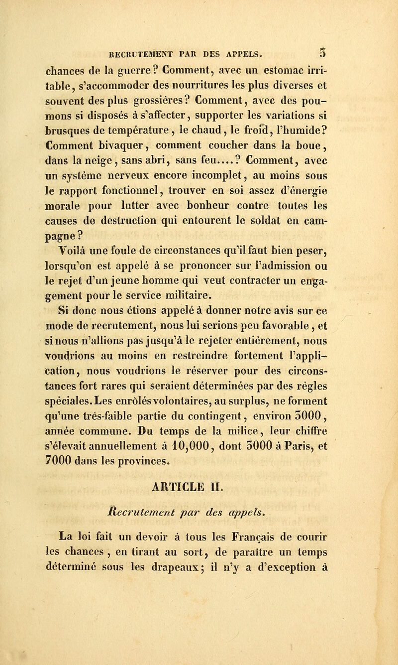 chances de la guerre? Comment, avec un estomac irri- table, s'accommoder des nourritures les plus diverses et souvent des plus grossières? Comment, avec des pou- mons si disposés à s'afTecter, supporter les variations si brusques de température , le chaud, le froid, Thumide? Comment bivaquer, comment coucher dans la boue, dans la neige, sans abri, sans feu....? Comment, avec un système nerveux encore incomplet, au moins sous le rapport fonctionnel, trouver en soi assez d'énergie morale pour lutter avec bonheur contre toutes les causes de destruction qui entourent le soldat en cam- pagne ? Voilà une foule de circonstances qu'il faut bien peser, lorsqu'on est appelé à se prononcer sur l'admission ou le rejet d'un jeune homme qui veut contracter un enga- gement pour le service militaire. Si donc nous étions appelé à donner notre avis sur ce mode de recrutement, nous lui serions peu favorable, et si nous n'allions pas jusqu'à le rejeter entièrement, nous Voudrions au moins en restreindre fortement l'appli- cation, nous voudrions le réserver pour des circons- tances fort rares qui seraient déterminées par des règles spéciales. Les enrôlésvolontaires, au surplus, ne forment qu'une trés-faible partie du contingent, environ 3000, année commune. Du temps de la milice, leur chiffre s'élevait annuellement à 10,000, dont SOOOàParis^ et 7000 dans les provinces. ARTICLE II. Recrutement par des appels. La loi fait un devoir à tous les Français de courir les chances , en tirant au sort, de paraître un temps déterminé sous les drapeaux; il n'y a d'exception à