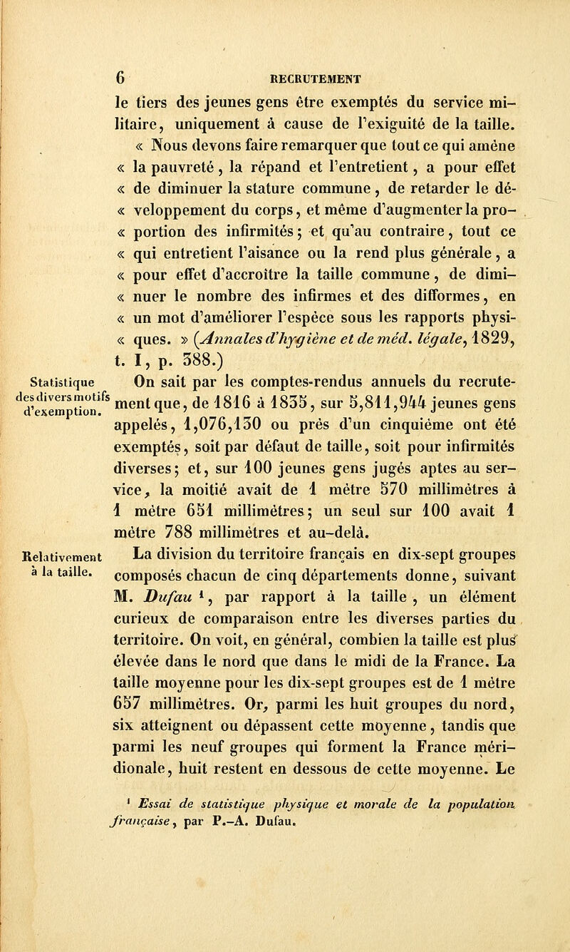 le tiers des jeunes gens être exemptés du service mi- litaire, uniquement à cause de Texiguité de la taille. « Nous devons faire remarquer que tout ce qui amène « la pauvreté, la répand et l'entretient, a pour elTet « de diminuer la stature commune, de retarder le dé- « veloppement du corps, et même d^augmenterla pro- « portion des infirmités ; et qu'au contraire, tout ce « qui entretient Taisance ou la rend plus générale, a « pour effet d'accroître la taille commune, de dimi- « nuer le nombre des infirmes et des difformes, en « un mot d'améliorer Fespéce sous les rapports physi- « ques. ^^ {Annalesd'hygiène et deméd. légale^ï'^^^^ t. I, p. 388.) Statistique On sait par les comptes-rendus annuels du recrute- ^^dW^tTonf' ment que, de i8d6 à 1835, sur 3,811,944 jeunes gens appelés, 1,076,130 ou près d'un cinquième ont été exemptés, soit par défaut de taille, soit pour infirmités diverses; et, sur 100 jeunes gens jugés aptes au ser- vice, la moitié avait de 1 mètre 570 millimètres à 1 mètre 651 millimètres; un seul sur 100 avait 1 mètre 788 millimètres et au-delà. Relativement La division du territoire français en dix-sept groupes a la taille, composés chacun de cinq départements donne, suivant M. Dufau *, par rapport à la taille , un élément curieux de comparaison entre les diverses parties du territoire. On voit, en général, combien la taille est plus élevée dans le nord que dans le midi de la France. La taille moyenne pour les dix-sept groupes est de 1 mètre 657 millimètres. Or, parmi les buit groupes du nord, six atteignent ou dépassent cette moyenne, tandis que parmi les neuf groupes qui forment la France méri- dionale, huit restent en dessous de cette moyenne. Le ' Essai de siatùtiijue physique et morale de la population, française y par P.-A. Dufau.