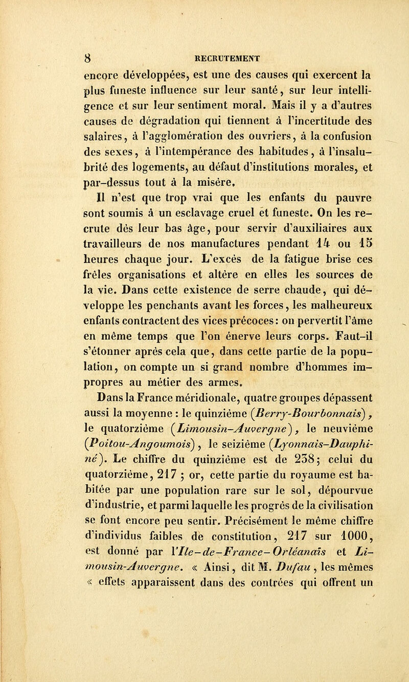 encore développées, est une des causes qui exercent la plus funeste influence sur leur santé, sur leur intelli- gence et sur leur sentiment moral. Mais il y a d^autres causes de dégradation qui tiennent à Pincertitude des salaires, à Tagglomération des ouvriers, à la confusion des sexes, à Tintempérance des habitudes, à Tinsalu- brité des logements, au défaut d'institutions morales, et par-dessus tout à la misère. Il n'est que trop vrai que les enfants du pauvre sont soumis à un esclavage cruel et funeste. On les re- crute dès leur bas âge, pour servir d'auxiliaires aux travailleurs de nos manufactures pendant 14 ou 15 heures chaque jour. L'excès de la fatigue brise ces frêles organisations et altère en elles les sources de la vie. Dans cette existence de serre chaude, qui dé- veloppe les penchants avant les forces, les malheureux enfants contractent des vices précoces : on pervertit l'âme en même temps que l'on énerve leurs corps. Faut-il s'étonner après cela que, dans cette partie de la popu- lation , on compte un si grand nombre d'hommes im- propres au métier des armes. Dans la France méridionale, quatre groupes dépassent aussi la moyenne : le quinzième {Berry-Bourbonnais), le quatorzième {^Limousin-Auvergne^, le neuvième {Poitou-Angoumois) , le seizième {Lyonnais-Dauphi- ?îé). Le chiffre du quinzième est de 238; celui du quatorzième, 217 ; or, cette partie du royaume est ha- bitée par une population rare sur le sol, dépourvue d'industrie, et parmi laquelle les progrés de la civilisation se font encore peu sentir. Précisément le même chiffre d'individus faibles de constitution, 217 sur 1000, est donné par Vile-de-France-Orléanais et Li- mousin-Auvergne. « Ainsi, dit M. Dufau , les mêmes « efl'ets apparaissent dans des contrées qui offrent un