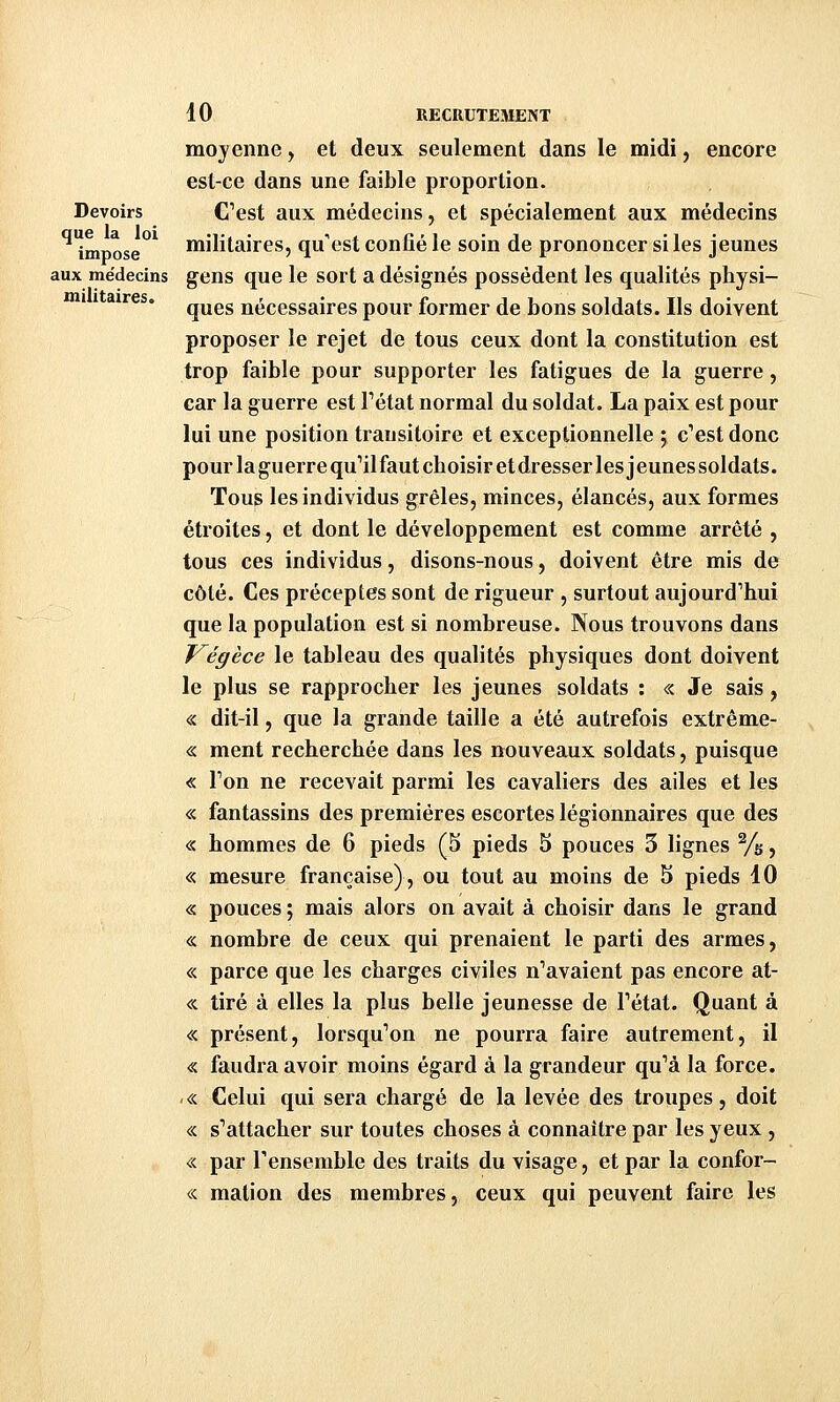 militaires. moyenne, et deux seulement dans le midi, encore est-ce dans une faible proportion. Devoirs C^est aux médecins, et spécialement aux médecins '''impose^ militaires, qu'est confié le soin de prononcer si les jeunes aux médecins gens que le sort a désignés possèdent les qualités physi- ques nécessaires pour former de bons soldats. Ils doivent proposer le rejet de tous ceux dont la constitution est trop faible pour supporter les fatigues de la guerre, car la guerre est Fétat normal du soldat. La paix est pour lui une position transitoire et exceptionnelle ; c''est donc pour la guerre qu'il faut choisir etdresser les jeunes soldats. Tous les individus grêles, minces, élancés, aux formes étroites, et dont le développement est comme arrêté , tous ces individus, disons-nous, doivent être mis de côté. Ces préceptes sont de rigueur , surtout aujourd'hui que la population est si nombreuse. Nous trouvons dans F^égèce le tableau des qualités physiques dont doivent le plus se rapprocher les jeunes soldats : « Je sais, « dit-il, que la grande taille a été autrefois extrême- <s: ment recherchée dans les nouveaux soldats, puisque « Ton ne recevait parmi les cavaliers des ailes et les « fantassins des premières escortes légionnaires que des « hommes de 6 pieds (5 pieds 5 pouces 3 lignes Ys, « mesure française), ou tout au moins de 5 pieds 10 « pouces ; mais alors on avait à choisir dans le grand « nombre de ceux qui prenaient le parti des armes, « parce que les charges civiles n'avaient pas encore at- <:c tiré à elles la plus belle jeunesse de l'état. Quant à « présent, lorsqu'on ne pourra faire autrement, il <s faudra avoir moins égard à la grandeur qu'à la force. « Celui qui sera chargé de la levée des troupes, doit « s'attacher sur toutes choses à connaître par les yeux , « par Tensemble des traits du visage, et par la confor- « mation des membres, ceux qui peuvent faire les