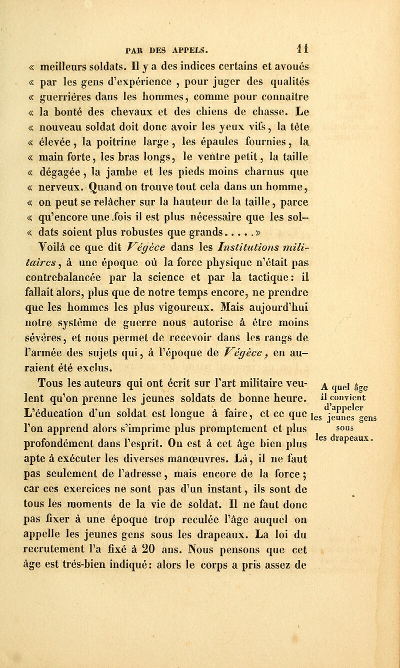 « meilleurs soldats. Il y a des indices certains et avoués « par les gens d'expérience , pour jug^er des qualités « guerrières dans les hommes, comme pour connaître « la bonté des chevaux et des chiens de chasse. Le « nouveau soldat doit donc avoir les yeux vifs, la tête « élevée, la poitrine large, les épaules fournies, la « main forte, les bras longs, le ventre petit, la taille « dégagée, la jambe et les pieds moins charnus que « nerveux. Quand on trouve tout cela dans un homme, « on peut se relâcher sur la hauteur de la taille, parce « qu'encore une .fois il est plus nécessaire que les sol— « dats soient plus robustes que grands » Voilà ce que dit Végèce dans les Institutions mili- taires , à une époque où la force physique n'était pa& contrebalancée par la science et par la tactique : il fallait alors, plus que de notre temps encore, ne prendre que les hommes les plus vigoureux. Mais aujourd'hui notre système de guerre nous autorise à être moins sévères, et nous permet de recevoir dans les rangs de l'armée des sujets qui, à l'époque de Végèce, en au- raient été exclus. Tous les auteurs qui ont écrit sur l'art militaire veu- ^ „j,gj «^^ lent qu'on prenne les jeunes soldats de bonne heure, il convient L'éducation d'un soldat est longue à faire, et ce que j^g jeunes^^ens l'on apprend alors s'imprime plus promptement et plus sous profondément dans l'esprit. On est à cet âge bien plus ^ rapeaux. apte à exécuter les diverses manœuvres. Là, il ne faut pas seulement de l'adresse, mais encore de la force ; car ces exercices ne sont pas d'un instant, ils sont de tous les moments de la vie de soldat. Il ne faut donc pas fixer à une époque trop reculée l'âge auquel on appelle les jeunes gens sous les drapeaux. La loi du recrutement l'a fixé à 20 ans. Nous pensons que cet âge est très-bien indiqué : alors le corps a pris assez de