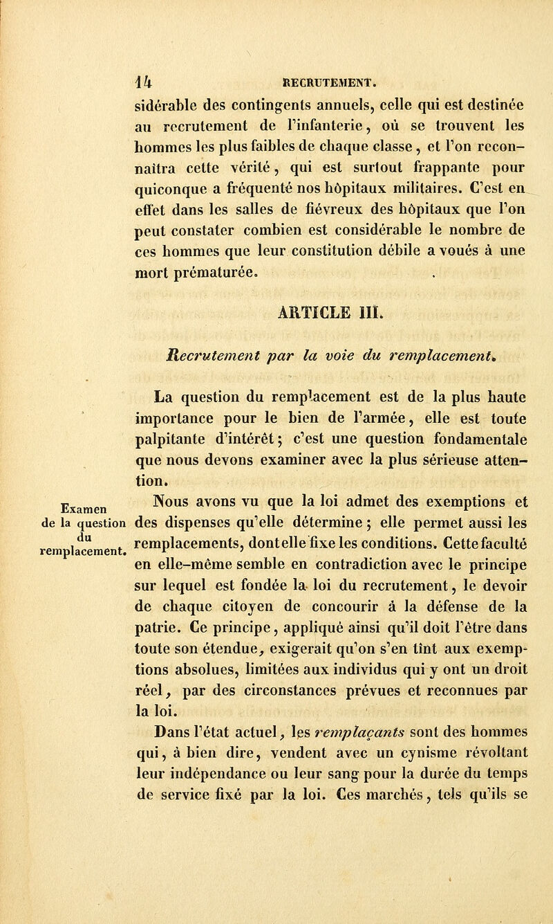 sidérable des contingents annuels, celle qui est destinée au recrutement de Tinfanterie, où se trouvent les hommes les plus faibles de chaque classe, et Ton recon- naîtra cette vérité, qui est surtout frappante pour quiconque a fréquenté nos hôpitaux militaires. Cest en effet dans les salles de fiévreux des hôpitaux que Ton peut constater combien est considérable le nombre de ces hommes que leur constitution débile a voués à une mort prématurée. ARTICLE m. Recrutement par la voie du remplacements La question du remplacement est de la plus haute importance pour le bien de l'armée, elle est toute palpitante d^ntérêt ; c''est une question fondamentale que nous devons examiner avec la plus sérieuse atten- tion. j,^ ^ Nous avons vu que la loi admet des exemptions et de la question des dispenses qu'elle détermine ; elle permet aussi les rem l*^ment remplacements, dontelle fixe les conditions. Cette faculté en elle-même semble en contradiction avec le principe sur lequel est fondée la loi du recrutement, le devoir de chaque citoyen de concourir à la défense de la patrie. Ce principe, appliqué ainsi qu'il doit l'être dans toute son étendue, exigerait qu'on s'en tînt aux exemp' tions absolues, limitées aux individus qui y ont un droit réel, par des circonstances prévues et reconnues par la loi. Dans l'état actuel, les remplaçants sont des hommes qui, à bien dire, vendent avec un cynisme révoltant leur indépendance ou leur sang pour la durée du temps de service fixé par la loi. Ces marchés, tels qu'ils se