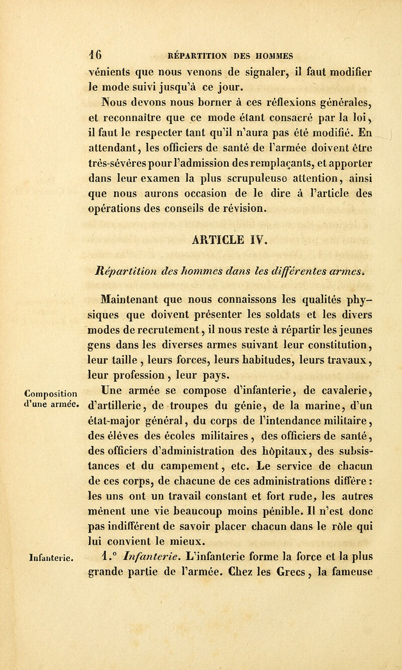 vénients que nous venons de signaler, il faut modifier le mode suivi jusqu''à ce jour. Nous devons nous borner à ces réflexions générales, et reconnaître que ce mode étant consacré par la loi, il faut le respecter tant qu'il n''aura pas été modifié. En attendant, les officiers de santé de Tarmée doivent être trés-sévèrespourradmission des remplaçants, et apporter dans leur examen la plus scrupuleuse attention, ainsi que nous aurons occasion de le dire à Tarticle des opérations des conseils de révision. ARTICLE IV. Répartition des hommes dans les différentes armes» Maintenant que nous connaissons les qualités phy- siques que doivent présenter les soldats et les divers modes de recrutement, il nous reste à répartir les jeunes gens dans les diverses armes suivant leur constitution, leur taille , leurs forces, leurs habitudes, leurs travaux, leur profession, leur pays. Composition Une armée se compose dHnfanterie, de cavalerie > «l'une armée, d^artillerie, de troupes du génie, de la marine, d'un état-major général, du corps de Tintendance militaire, des élèves des écoles militaires , des officiers de santé, des officiers d'administration des hôpitaux, des subsis- tances et du campement, etc. Le service de chacun de ces corps, de chacune de ces administrations diffère : les uns ont un travail constant et fort rude, les autres mènent une vie beaucoup moins pénible. Il n'est donc pas indifférent de savoir placer chacun dans le rôle qui lui convient le mieux. Infanterie. 1.° Infanterie. L'infanterie forme la force et la plus grande partie de l'armée. Chez les Grecs, la fameuse