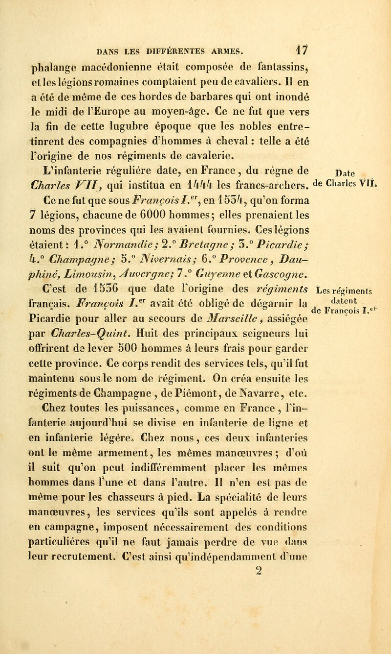 phalange macédonienne était composée de fanlassinS) et les légions romaines comptaient peu de cavaliers. Il en a été de même de ces hordes de barbares qui ont inondé le midi de TEurope au moyen-âge. Ce ne fut que vers la fin de cette lugubre époque que les nobles entre- tinrent des compagnies d''hommes à cheval : telle a été Torigine de nos régiments de cavalerie. ^infanterie régulière date, en France, du régne de Date Charles VII, qui institua en \kkk les francs-archers, de Charles VIL Ce ne fut que sous Françoisl.^^^ en 1554, qu''on forma 7 légions, chacune de 6000 hommes; elles prenaient les noms des provinces qui les avaient fournies. Ces légions étaient i 1.° Normandie; 2.° Bretagne ; 5. Picardie ; k.^ Champagne; 5.° Nivernais; 6.° Provence, Dau- phiné, Limousin^ Auvergne; 7.° Guyenne eiGascogne. Cest de 1536 que date Forigine des régiments Les régiments français. François Z.® avait été obligé de dégarnir la , datent T^.  1.  „ . T,T . ^^ François I.^* Picardie pour aller au secours de Marseille y assiégée par Charles-Quint. Huit des principaux seigneurs lui offrirent de lever 500 hommes à leurs frais pour garder cette province. Ce corps rendit des services tels, qu''ilfut maintenu sous le nom de régiment. On créa ensuite les régiments de Champagne , de Piémont, dé Navarre, etc. Chez toutes les puissances, comme en France, Tin- fanterie aujourd'hui se divise en infanterie de ligne et en infanterie légéreé Chez nous, ces deux infanteries ont le même armement, les mêmes manœuvres ; d'où il suit qu'on peut indifféremment placer les mêmes hommes dans Tune et dans l'autre. Il n'en est pas de même pour les chasseurs à pied. La spécialité de leurs manœuvres, les services qu'ils sont appelés à rendre en campagne, imposent nécessairement des conditions particulières qu'il ne faut jamais perdre de vue dans leur recrutement. C'est ainsi qu'indépendamment d'une 2