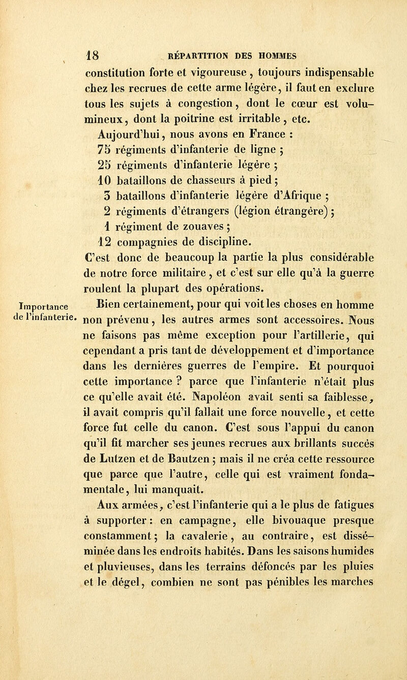 constitution forte et vigoureuse , toujours indispensable chez les recrues de cette arme légère, il faut en exclure tous les sujets à congestion, dont le cœur est volu- mineux , dont la poitrine est irritable, etc. Aujourd'hui, nous avons en France : 75 régiments d^'infanterie de ligne ; 25 régiments d'infanterie légère ; 10 bataillons de chasseurs à pied ; 3 bataillons d'infanterie légère d'Afrique ; 2 régiments d'étrangers (légion étrangère) j 1 régiment de zouaves ; 42 compagnies de discipline. C'est donc de beaucoup la partie la plus considérable de notre force militaire , et c'est sur elle qu'à la guerre roulent la plupart des opérations. Importance Bien certainement, pour qui voit les choses en homme de l'infanterie, non prévenu, les autres armes sont accessoires. Nous ne faisons pas même exception pour l'artillerie, qui cependant a pris tant de développement et d'importance dans les dernières guerres de l'empire. Et pourquoi cette importance ? parce que l'infanterie n'était plus ce qu'elle avait été. Napoléon avait senti sa faiblesse, il avait compris qu'il fallait une force nouvelle, et cette force fut celle du canon. C'est sous l'appui du canon qu'il fit marcher ses jeunes recrues aux brillants succès de Lutzen et de Bautzen ; mais il ne créa cette ressource que parce que l'autre, celle qui est vraiment fonda^ mentale, lui manquait. Aux armées, c'est l'infanterie qui a le plus de fatigues à supporter : en campagne, elle bivouaque presque constamment ; la cavalerie, au contraire, est dissé- minée dans les endroits habités. Dans les saisons humides et pluvieuses, dans les terrains défoncés par les pluies et le dégel, combien ne sont pas pénibles les marches