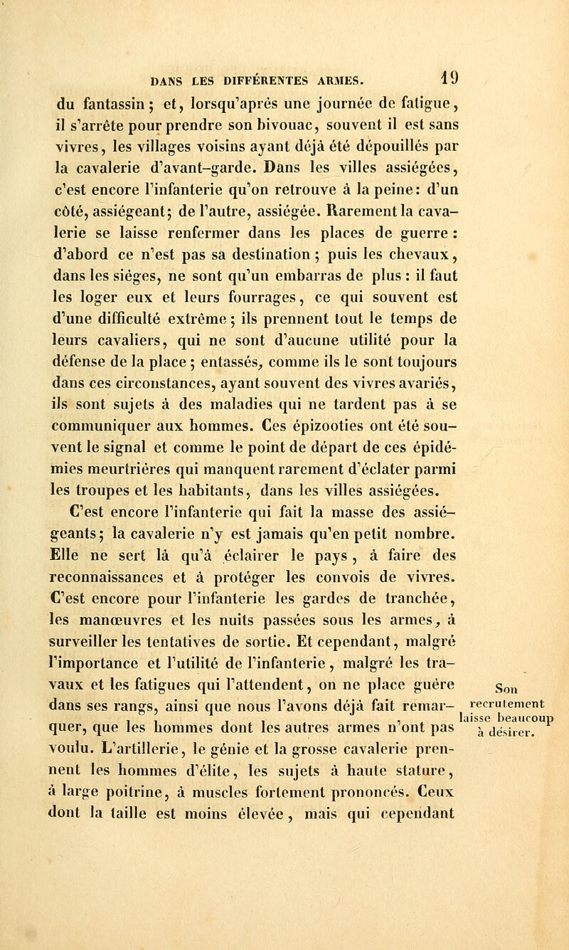 du fantassin; et, lorsqu'après une journée de fatigue, il s^arrête pour prendre son bivouac, souvent il est sans vivres, les villages voisins ayant déjà été dépouillés par la cavalerie d'avant-garde. Dans les villes assiégées, c'est encore Tinfanterie qu'on retrouve à la peine: d'un côté, assiégeant; de l'autre, assiégée. Rarement la cava- lerie se laisse renfermer dans les places de guerre : d'abord ce n'est pas sa destination ; puis les chevaux, dans les sièges, ne sont qu'un embarras de plus : il faut les loger eux et leurs fourrages, ce qui souvent est d'une difficulté extrême ; ils prennent tout le temps de leurs cavaliers, qui ne sont d'aucune utilité pour la défense de la place ; entassés,, comme ils le sont toujours dans ces circonstances, ayant souvent des vivres avariés, ils sont sujets à des maladies qui ne tardent pas à se communiquer aux hommes. Ces épizooties ont été sou- vent le signal et comme le point de départ de ces épidé- mies meurtrières qui manquent rarement d'éclater parmi les troupes et les habitants, dans les villes assiégées. C'est encore l'infanterie qui fait la masse des assié- geants; la cavalerie n'y est jamais qu'en petit nombre. Elle ne sert là qu'à éclairer le pays , à faire des reconnaissances et à protéger les convois de vivres. C'est encore pour l'infanterie les gardes de tranchée, les manœuvres et les nuits passées sous les armes, à surveiller les tentatives de sortie. Et cependant, malgré l'importance et l'utilité de l'infanterie, malgré les tra- vaux et les fatigues qui l'attendent, on ne place guère g^,^ dans ses rangs, ainsi que nous l'avons déjà fait reraar- recrutement , , , , , , laisse beaucoup quer, que les hommes dont les autres armes n ont pas -^ désirer. voulu. L'artillerie, le génie et la grosse cavalerie pren- nent les hommes d'élite, les sujets à haute stature, à large poitrine, à muscles fortement prononcés. Ceux dont la taille est moins élevée , mais qui cependant