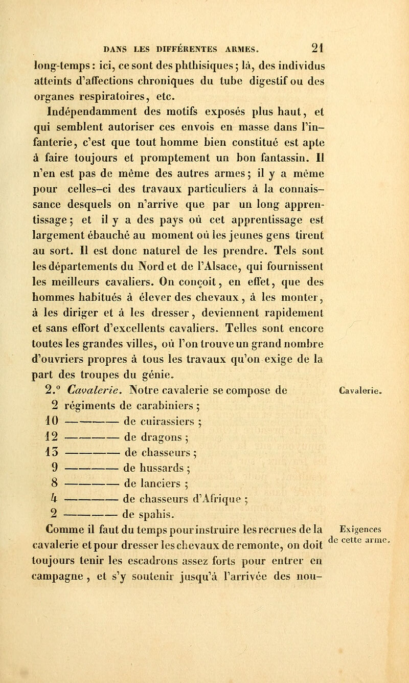 longtemps : ici, ce sont des phlhisiques ; là, des individus atteints d'affections chroniques du tube digestif ou des organes respiratoires, etc. Indépendamment des motifs exposés plus haut, et qui semblent autoriser ces envois en masse dans Tin- fanterie, c''est que tout homme bien constitué est apte à faire toujours et promptement un bon fantassin. Il n'en est pas de même des autres armes ; il y a même pour celles-ci des travaux particuliers à la connais- sance desquels on n'arrive que par un long appren- tissage ; et il y a des pays où cet apprentissage est largement ébauché au moment où les jeunes gens tirent au sort. Il est donc naturel de les prendre. Tels sont les départements du Nord et de TAlsace, qui fournissent les meilleurs cavaliers. On conçoit, en effet, que des hommes habitués à élever des chevaux, à les monter, à les diriger et à les dresser, deviennent rapidement et sans effort d'excellents cavaliers. Telles sont encore toutes les grandes villes, où Ton trouve un grand nombre d'ouvriers propres à tous les travaux qu'on exige de la part des troupes du génie. 2. Cavalerie. Notre cavalerie se compose de Cavalerie 2 régiments de carabiniers ; dO de cuirassiers ; 12 de dragons 5 13 de chasseurs ; 9 de hussards ; 8 de lanciers ; 4 de chasseurs d'Afrique ; 2 de spahis. Comme il faut du temps pour instruire les recrues de la Exigences cavalerie et pour dresser les chevaux de remonte, on doit toujours tenir les escadrons assez forts pour entrer en campagne , et s'y soutenir jusqu'à l'arrivée des nou- de cette arme.