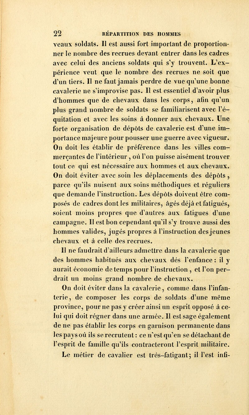 veaux soldais. Il est aussi fort important de proportion- ner le nombre des recrues devant entrer dans les cadres avec celui des anciens soldats qui s''y trouvent. L^ex- périence veut que le nombre des recrues ne soit que d'un tiers. Il ne faut jamais perdre de vue qu'une bonne cavalerie ne s'improvise pas. Il est essentiel d'avoir plus d'hommes que de chevaux dans les corps, afin qu'un plus grand nombre de soldats se familiarisent avec l'é- quitation et avec les soins à donner aux chevaux. Une forte organisation de dépôts de cavalerie est d'une im- portance majeure pour pousser une guerre avec vigueur. On doit les établir de préférence dans les villes com- merçantes de l'intérieur, où l'on puisse aisément trouver tout ce qui est nécessaire aux hommes et aux chevaux. On doit éviter avec soin les déplacements des dépôts, parce qu'ils nuisent aux soins méthodiques et réguliers que demande l'instruction. Les dépôts doivent être com- posés de cadres dont les militaires, âgés déjà et fatigués, soient moins propres que d'autres aux fatigues d'une campagne. Il est bon cependant qu'il s'y trouve aussi des hommes valides, jugés propres à l'instruction des jeunes chevaux et à celle des recrues. Il ne faudrait d'ailleurs admettre dans la cavalerie que des hommes habitués aux chevaux dés l'enfance : il y aurait économie de temps pour l'instruction , et l'on per- drait un moins grand nombre de chevaux. On doit éviter dans la cavalerie, comme dans l'infan- terie, de composer les corps de soldats d'une même province, pour ne pas y créer ainsi un esprit opposé à ce- lui qui doit régner dans une armée. Il est sage également de ne pas établir les corps en garnison permanente dans les pays où ils se recrutent : ce n'est qu'en se détachant de l'esprit de famille qu'ils contracteront l'esprit militaire. Le métier de cavalier est très-fatigant; il l'est infi-