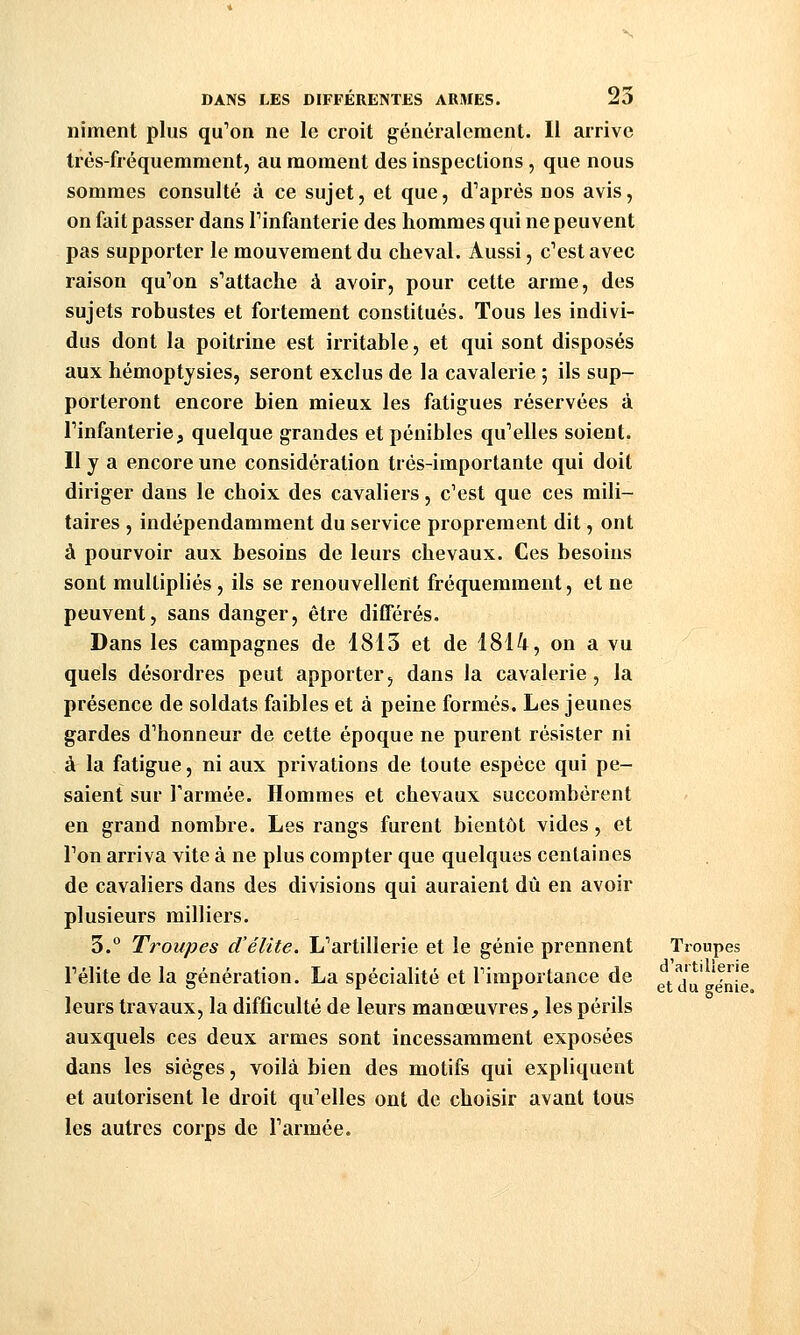 niment plus qu'on ne le croit généralement. 11 arrive très-fréquemment, au moment des inspections , que nous sommes consulté à ce sujet, et que, diaprés nos avis, on fait passer dans Tinfanterie des hommes qui ne peuvent pas supporter le mouvement du cheval. Aussi, c'est avec raison qu'on s'attache à avoir, pour cette arme, des sujets robustes et fortement constitués. Tous les indivi- dus dont la poitrine est irritable, et qui sont disposés aux hémoptjsies, seront exclus de la cavalerie ; ils sup- porteront encore bien mieux les fatigues réservées à Tinfanterie, quelque grandes et pénibles qu'elles soient. Il y a encore une considération très-importante qui doit diriger dans le choix des cavaliers, c'est que ces mili- taires , indépendamment du service proprement dit, ont à pourvoir aux besoins de leurs chevaux. Ces besoins sont multipliés, ils se renouvellent fréquemment, et ne peuvent, sans danger, être différés. Dans les campagnes de 1813 et de 1814, on a vu quels désordres peut apporter, dans la cavalerie, la présence de soldats faibles et à peine formés. Les jeunes gardes d'honneur de cette époque ne purent résister ni à la fatigue, ni aux privations de toute espèce qui pe- saient sur l'armée. Hommes et chevaux succombèrent en grand nombre. Les rangs furent bientôt vides, et l'on arriva vite à ne plus compter que quelques centaines de cavaliers dans des divisions qui auraient dû en avoir plusieurs milliers. 3.° Troupes d'élite. L'artillerie et le génie prennent Troupes l'élite de la génération. La spécialité et l'importance de j ' 'f^^!^ leurs travaux, la difficulté de leurs manœuvres, les périls auxquels ces deux armes sont incessamment exposées dans les sièges, voilà bien des motifs qui expliquent et autorisent le droit qu'elles ont de choisir avant tous les autres corps de l'armée.