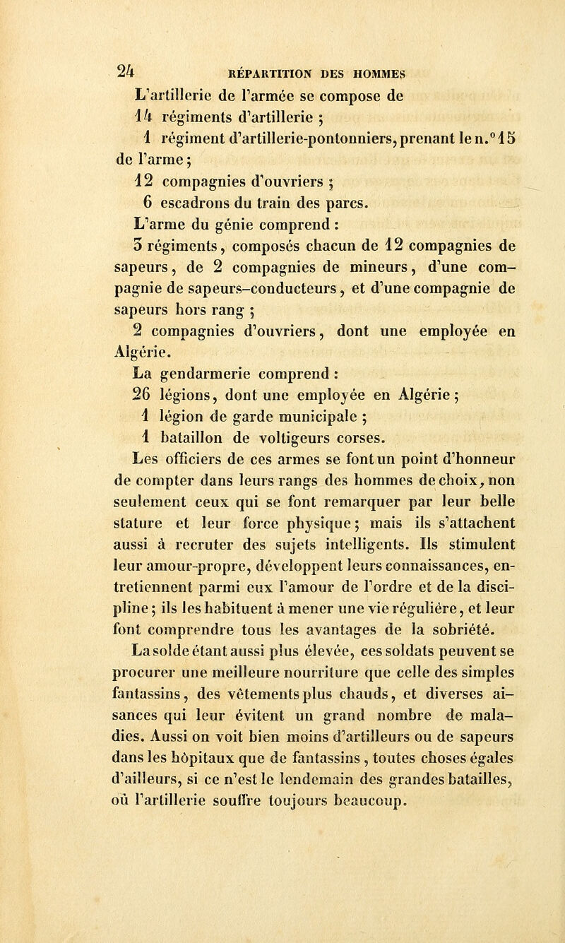 L'artillerie de Tannée se compose de ik régiments d'artillerie ; 1 régiment d'artillerie-pontonniers, prenant le n.°15 de Tarme ; 12 compagnies d'ouvriers i 6 escadrons du train des parcs. L'arme du génie comprend : 3 régiments, composés chacun de 12 compagnies de sapeurs, de 2 compagnies de mineurs, d'une com- pagnie de sapeurs-conducteurs, et d'une compagnie de sapeurs hors rang ; 2 compagnies d'ouvriers, dont une employée en Algérie. La gendarmerie comprend : 26 légions, dont une employée en Algérie; 1 légion de garde municipale ; 1 bataillon de voltigeurs corses. Les officiers de ces armes se font un point d'honneur de compter dans leurs rangs des hommes de choix, non seulement ceux qui se font remarquer par leur belle stature et leur force physique ; mais ils s'attachent aussi à recruter des sujets intelligents. Ils stimulent leur amour-propre, développent leurs connaissances, en- tretiennent parmi eux l'amour de l'ordre et de la disci- pline ; ils les habituent à mener une vie régulière, et leur font comprendre tous les avantages de la sobriété. La solde étant aussi plus élevée, ces soldats peuvent se procurer une meilleure nourriture que celle des simples fantassins, des vêtements plus chauds, et diverses ai- sances qui leur évitent un grand nombre de mala- dies. Aussi on voit bien moins d'artilleurs ou de sapeurs dans les hôpitaux que de fantassins, toutes choses égales d'ailleurs, si ce n'est le lendemain des grandes batailles, où l'artillerie souffre toujours beaucoup.