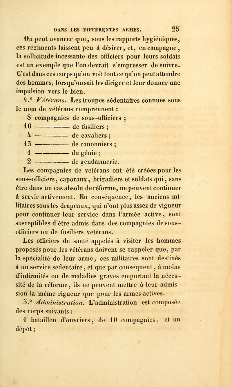 On peut avancer que, sous les rapports hygiéniques, ces régiments laissent peu à désirer, et, en campagne, la sollicitude incessante des officiers pour leurs soldats est un exemple que Ton devrait s'empresser de suivre. C'est dans ces corps qu'on voittout ce qu'on peut attendre des hommes, lorsqu'on sait les diriger et leur donner une impulsion vers le bien. 4. fréter ans. Les troupes sédentaires connues sous le nom de vétérans comprennent : 8 compagnies de sous-officiers ; 10 de fusiliers ; k de cavaliers ; 13 de canonniers y 1 du génie ; 2 de gendarmerie. Les compagnies de vétérans ont été créées pour les sous-officiers, caporaux, brigadiers et soldats qui, sans être dans un cas absolu de réforme, ne peuvent continuer à servir activement. En conséquence, les anciens mi- litaires sous les drapeaux, qui n'ont plus assez de vigueur pour continuer leur service dans l'armée active, sont susceptibles d'être admis dans des compagnies de sous- officiers ou de fusiliers vétérans. Les officiers de santé appelés à visiter les hommes proposés pour les vétérans doivent se rappeler que, par la spécialité de leur arme^ ces militaires sont destinés à un service sédentaire, et que par conséquent, à moins d'infirmités ou de maladies graves emportant la néces- sité de la réforme, ils ne peuvent mettre à leur admis- sion la môme rigueur que pour les armes actives. 5.* Administration. L'administration est composée des corps suivants : 4 bataillon d'ouvriers, de 10 compagnies, et un dépôt ;