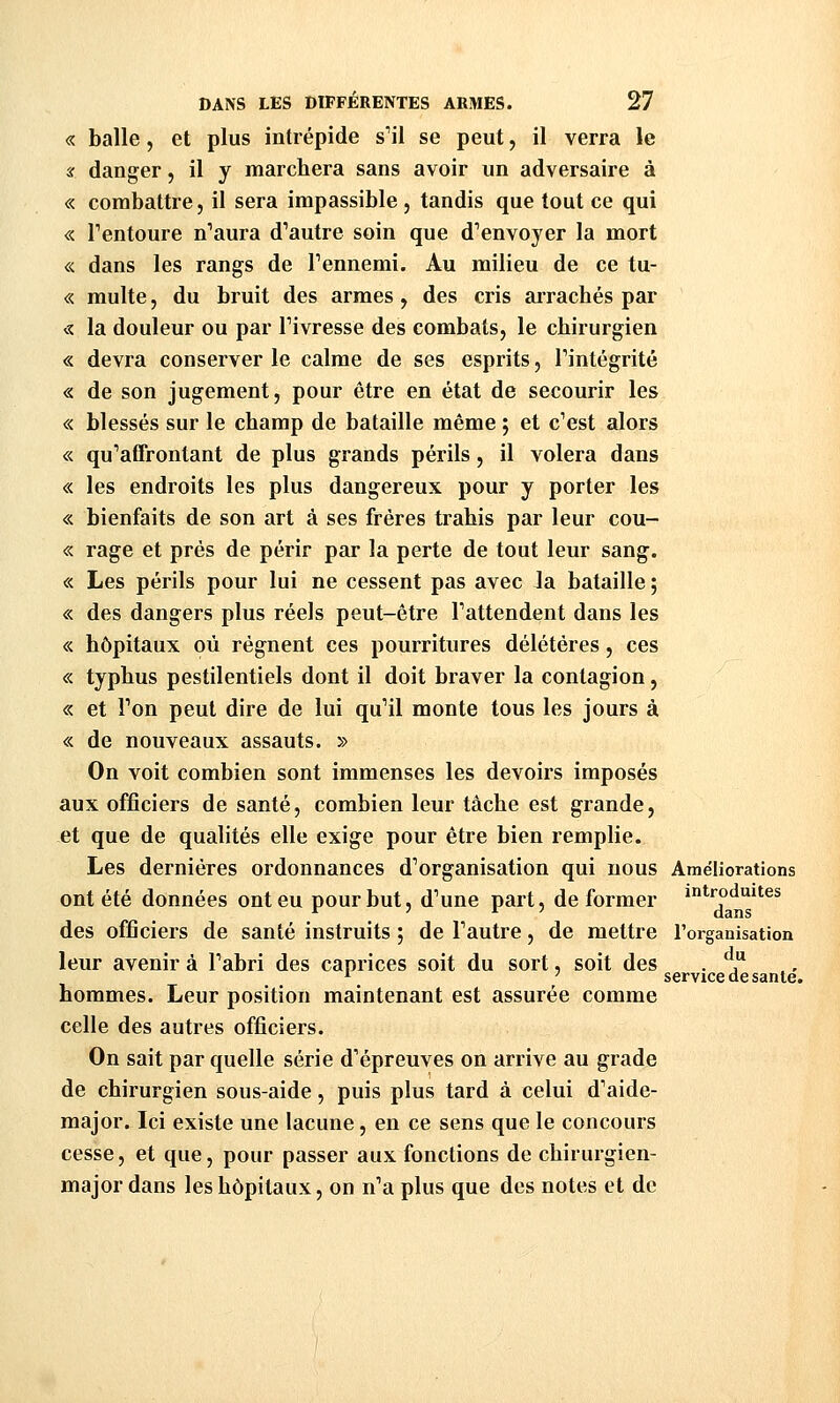 « balle, et plus intrépide s'il se peut, il verra le X danger, il y marchera sans avoir un adversaire à « combattre, il sera impassible , tandis que tout ce qui « Tentoure n'aura d'autre soin que d'envoyer la mort « dans les rangs de l'ennemi. Au milieu de ce tu- « multe, du bruit des armes, des cris airachés par « la douleur ou par l'ivresse des combats, le chirurgien « devra conserver le calme de ses esprits, l'intégrité « de son jugement, pour être en état de secourir les « blessés sur le champ de bataille même ; et c'est alors « qu'affrontant de plus grands périls, il volera dans « les endroits les plus dangereux pour y porter les « bienfaits de son art à ses frères trahis par leur cou- « rage et prés de périr par la perte de tout leur sang. « Les périls pour lui ne cessent pas avec la bataille 5 « des dangers plus réels peut-être l'attendent dans les « hôpitaux où régnent ces pourritures délétères, ces «. typhus pestilentiels dont il doit braver la contagion, « et Ton peut dire de lui qu'il monte tous les jours à « de nouveaux assauts. » On voit combien sont immenses les devoirs imposés aux officiers de santé, combien leur tâche est grande, et que de qualités elle exige pour être bien remplie. Les dernières ordonnances d'organisation qui nous Améliorations ont été données ont eu pour but, d'une part, de former introduites des officiers de santé instruits ; de l'autre, de mettre l'organisation leur avenir à l'abri des caprices soit du sort, soit des hommes. Leur position maintenant est assurée comme celle des autres officiers. On sait par quelle série d'épreuves on arrive au grade de chirurgien sous-aide, puis plus tard à celui d'aide- major. Ici existe une lacune, en ce sens que le concours cesse, et que, pour passer aux fonctions de chirurgien- major dans les hôpitaux, on n'a plus que des notes et de du service de santé.