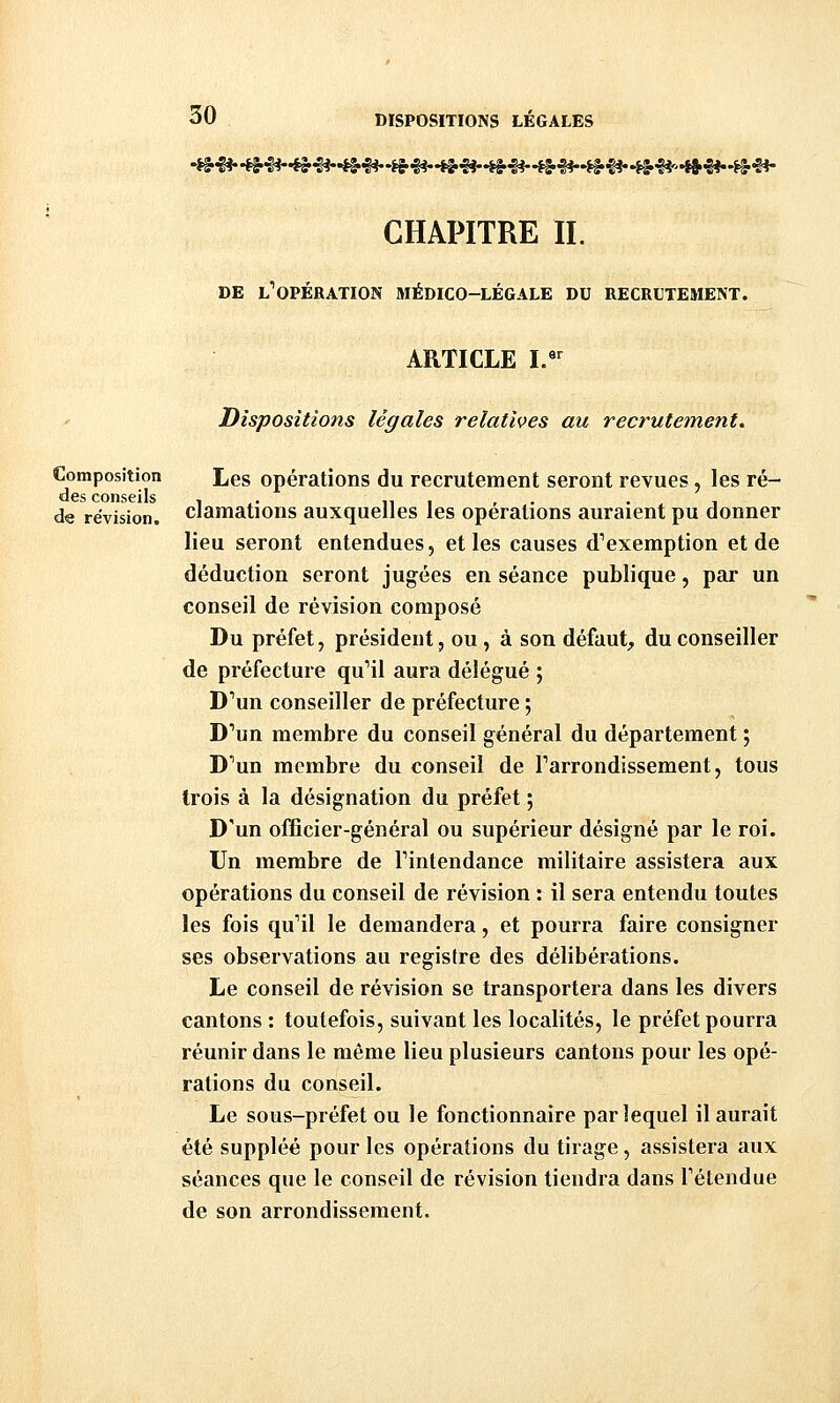 CHAPITRE IL DE l'opération médico-légale du recrutement. Composition des conseils de révision. ARTICLE I. Dispositions légales relatives au recrutement. Les opérations du recrutement seront revues, les ré- clamations auxquelles les opérations auraient pu donner lieu seront entendues, et les causes d''exemption et de déduction seront jugées en séance publique, par un conseil de révision composé Du préfet, président, ou , à son défaut, du conseiller de préfecture qu'il aura délégué ; D'un conseiller de préfecture ; D''un membre du conseil général du département ; D''un membre du conseil de Tarrondissement, tous trois à la désignation du préfet ; D'un officier-général ou supérieur désigné par le roi. Un membre de Pintendance militaire assistera aux opérations du conseil de révision : il sera entendu toutes les fois qu'il le demandera, et pourra faire consigner ses observations au registre des délibérations. Le conseil de révision se transportera dans les divers cantons: toutefois, suivant les localités, le préfet pourra réunir dans le même lieu plusieurs cantons pour les opé- rations du conseil. Le sous-préfet ou le fonctionnaire par lequel il aurait été suppléé pour les opérations du tirage, assistera aux séances que le conseil de révision tiendra dans Tétendue de son arrondissement.