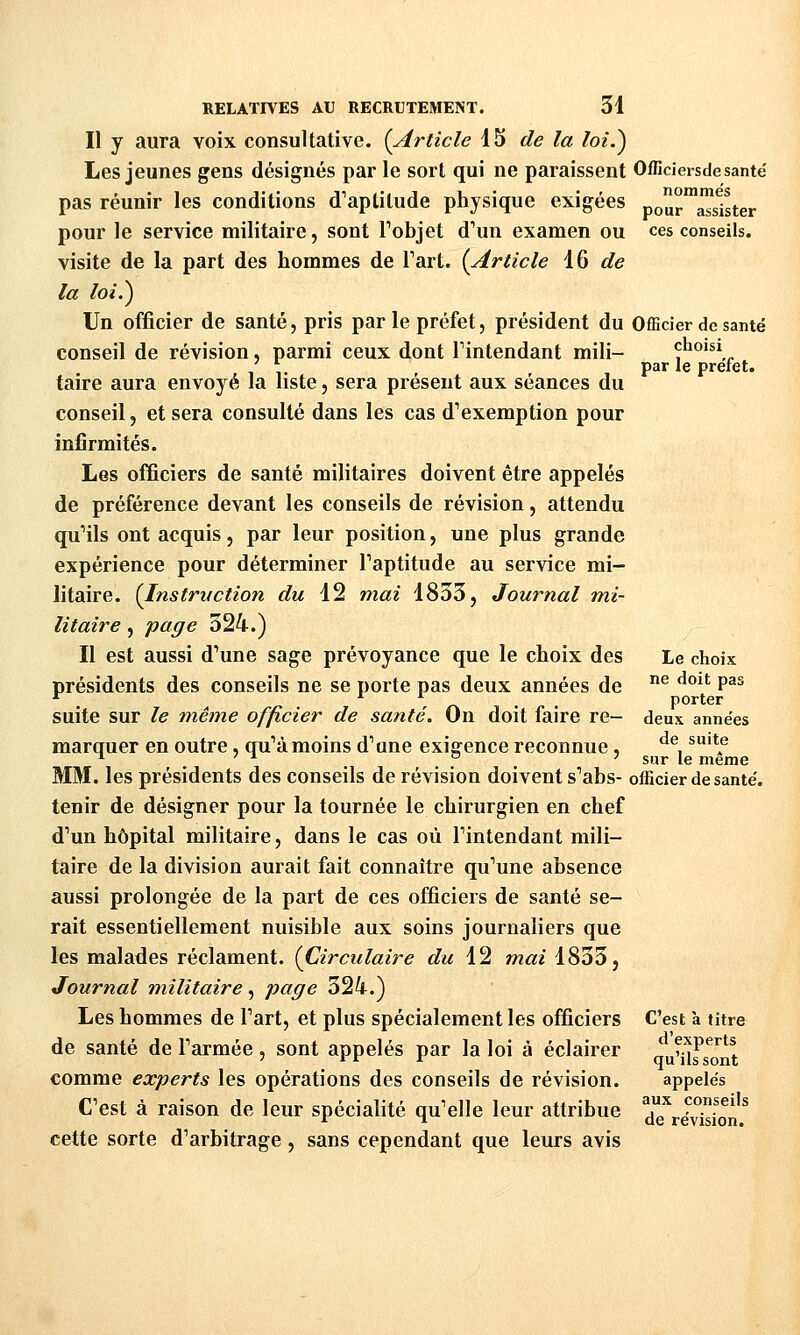 Il y aura voix consultative. {Article 15 de la loiS) Les jeunes gens désignés par le sort qui ne paraissent Officiersdesanté pas réunir les conditions d'aptitude physique exigées pour™Sster pour le service militaire, sont Tobjet d'un examen ou ces conseils. visite de la part des hommes de Tart. {Article 16 ^e la loi.^ Un officier de santé, pris par le préfet, président du Officier de santé conseil de révision, parmi ceux dont Tintendant mili- ^'^'^'^\^ par le prelet. taire aura envoyé la liste, sera présent aux séances du conseil, et sera consulté dans les cas d'exemption pour infirmités. Les officiers de santé militaires doivent être appelés de préférence devant les conseils de révision, attendu qu'ils ont acquis, par leur position, une plus grande expérience pour déterminer l'aptitude au service mi- litaire. {Instruction du 12 mai 1833, Journal mi- litaire , page 324.) Il est aussi d'une sage prévoyance que le choix des Le choix présidents des conseils ne se porte pas deux années de ^ ^^^^ P^^ . r\ ' • porter suite sur le même officier de satité. On doit faire re- deux années marquer en outre, qu'à moins d'une exigence reconnue, ^^, *'*f ^ ' *■ ° -' sur le même MM. les présidents des conseils de révision doivent s'abs- officier de santé. tenir de désigner pour la tournée le chirurgien en chef d'un hôpital militaire, dans le cas où l'intendant mili- taire de la division aurait fait connaître qu'une absence aussi prolongée de la part de ces ofûciers de santé se- rait essentiellement nuisible aux soins journaliers que les malades réclament. {Circulaire du ït mai 1833, Journal militaire, page 324.) Les hommes de l'art, et plus spécialement les officiers C'est à titre de santé de l'armée, sont appelés par la loi à éclairer „ experts ' rr r qu ils sont comme experts les opérations des conseils de révision. appelés C'est à raison de leur spécialité qu'elle leur attribue !,' J'o.?^^'^ V ^ de révision. cette sorte d'arbitrage, sans cependant que leurs avis