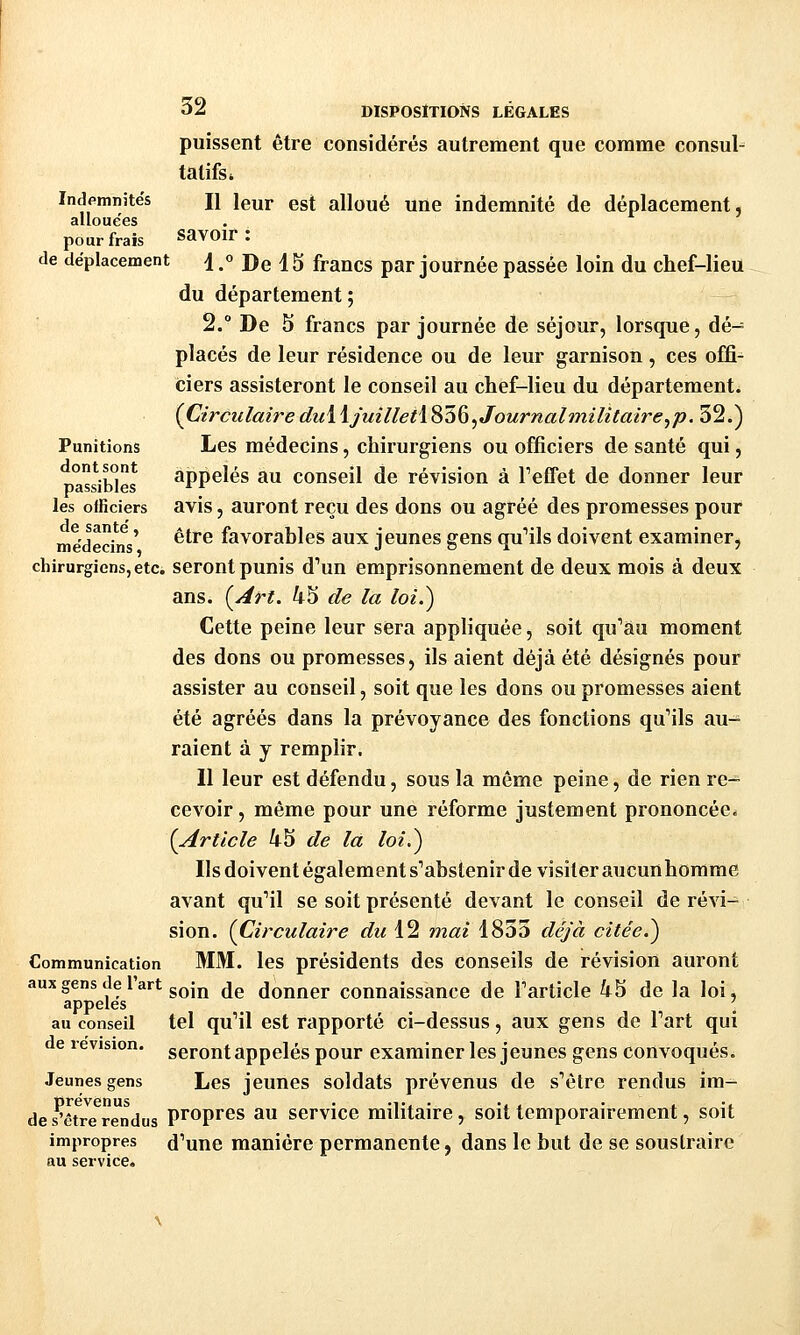 puissent être considérés autrement que comme consul- tatifs * Indemnités n leur est alloué une indemnité de déplacement, allouées pour frais SavOir : de déplacement d. De 15 francs par journée passée loin du chef-lieu du département ; 2.° De 5 francs par journée de séjour, lorsque, dé- placés de leur résidence ou de leur garnison, ces offi- ciers assisteront le conseil au chef-lieu du département. (Circulaire dui ijuilletï^ùÇi^Journalmilitaire^p. 32.) Punitions Les médecins, chirurgiens ou officiers de santé qui, passibles appelés au conseil de révision à Teffet de donner leur les officiers avis, auront reçu des dons ou agréé des promesses pour médedns' ^^^^ favorables aux jeunes gens quMls doivent examiner, chirurgiens, etc. seront punis d^un emprisonnement de deux mois à deux ans. {^Art. 45 de la loi.) Cette peine leur sera appliquée, soit qu'au moment des dons ou promesses, ils aient déjà été désignés pour assister au conseil, soit que les dons ou promesses aient été agréés dans la prévoyance des fonctions qu'ils au-^ raient à y remplir. Il leur est défendu, sous la même peine, de rien re- cevoir , même pour une réforme justement prononcée* [Article 45 de la loi.) Ils doivent également sabstenir de visiter aucun homme avant quMl se soit présenté devant le conseil de révi- sion. {Circulaire du 12 mai 1833 déjà citée.) Communication MM. les présidents des conseils de révision auront aux gens de l'art gQijj ^jg donner connaissance de l'article 45 de la loi, appelés \ au conseil tel qu'il est rapporté ci-dessus, aux gens de Part qui de révision, seront appelés pour examiner les jeunes gens convoqués. Jeunes gens Les jeunes soldats prévenus de s'être rendus ira- des^are^rendus Propres au service militaire, soit temporairement, soit impropres d'une manière permanente, dans le but de se soustraire au service.