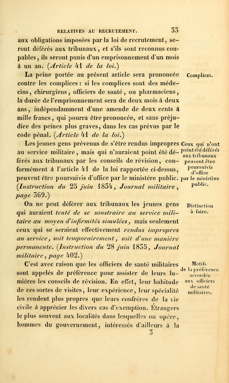 aux obligations imposées par la loi de recrutement, se- ront déférés aux tribunaux, et sMls sont reconnus cou- pables , ils seront punis d''un emprisonnement d'un mois à un an. {Article 41 de la loi.) La peine portée au présent article sera prononcée Complices. contre les complices : si les complices sont des méde- cins , chirurgiens , officiers de santé, ou pharmaciens, la durée de Temprisonnement sera de deux mois à deux ans, indépendamment d'une amende de deux cents à mille francs, qui pourra être prononcée, et sans préju- dice des peines plus graves, dans les cas prévus par le code pénal. (Article 41 de la loi.) Les jeunes gens prévenus de s'être rendus impropres Ceux qui n'ont au service militaire, mais qui n'auraient point été dé-P°*'^', ^ ^'^^^ ' ^ ^ aux tribunaux férés aux tribunaux par les conseils de révision, cou- peuvent être formément à l'article 41 de la loi rapportée ci-dessus, poursuivis peuvent être poursuivis d'office par le ministère public, par le ministère (Insti'uction du ^^ juin 1834, Journal militaire ^ ^^ ''^' page 369.) On ne peut déférer aux tribunaux les jeunes gens Dlstinciion qui auraient tenté de se soustraire au service rtiili- ^ faire. taire au moyen d^infirmités simulées, mais seulement ceux qui se seraient effectivement rendus impropres au service, soit temporairement, soit d'une manière permanente. {Instruction du ^% juin 1855, Journal militaire ^ page 402.) C'est avec raison que les officiers de santé militaires Motifs , I ' 1 <c' -, 1 1 , de la préférence sont appelés de préférence pour assister de leurs lu- accordée miéres les conseils de révision. En effet, leur habitude ^^^^ oificiers de ces sortes de visites, leur expérience, leur spécialité militaires. les rendent plus propres que leurs confrères de la vie civile à apprécier les divers cas d'exemption. Etrangers le plus souvent aux localités dans lesquelles on opère, hommes du gouvernement, intéressés d'ailleurs à la 3