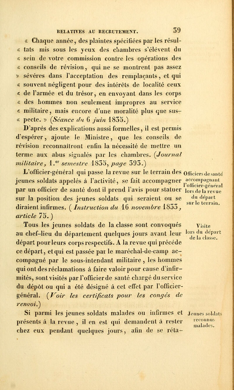 « Chaque année, des plaintes spécifiées par les résul- « tats rais sous les yeux des cîiambies s'élèvent du «. sein de votre commission contre les opérations des « conseils de révision, qui ne se montrent pas assez » sévères dans Tacceptation des remplaçants, et qui « souvent négligent pour des intérêts de localité ceux « de Tarmée et du trésor, en envoyant dans les corps «. des hommes non seulement impropres au service « militaire, mais encore d'une moralité plus que sus- « pecte. » (Séance du 6 juin 1833.) D'après des explications aussi formelles, il est permis d'espérer, ajoute le Ministre, que les conseils de révision reconnaîtront enfin la nécessité de mettre un terme aux abus signalés par les chambres. {Journal militaire, i.^^ semestre i'^ù^^ page 393.) L'officier-général qui passe la revue sur le terrain des Officiers de santé jeunes soldats appelés à l'activité, se fait accompagner accompagnant 1 oincier-sëneral par un officier de santé dont il prend l'avis pour statuer lors de la revue sur la position des jeunes soldats qui seraient ou se «^'^ départ j.. .„ , t. T tn 7JO--7 sur le terrain. diraient infirmes. ( Instruction du lo novembre looo, article 7S.) Tous les jeunes soldats de la classe sont convoqués Visite au chef-lieu du département quelques jours avant leur ^°\^ '^^ départ *■ . de la classe. départ pour leurs corps respectifs. A la revue qui précède ce départ, et qui est passée par le maréchal-de-camp ac- compagné par le sous-intendant militaire , les hommes qui ont des réclamations à faire valoir pour cause d'infir- mités, sont visités par l'officier de santé chargé du service du dépôt ou qui a été désigné à cet effet par l'officier- général. (Voir les certificats pour les congés de renvoi.^ Si parmi les jeunes soldats malades ou infirmes et jennes soldats présents à la revue , il en est qui demandent à rester reconnus ^ '1 _ malades. chez eux pendant quelques jours, afin de se réta-