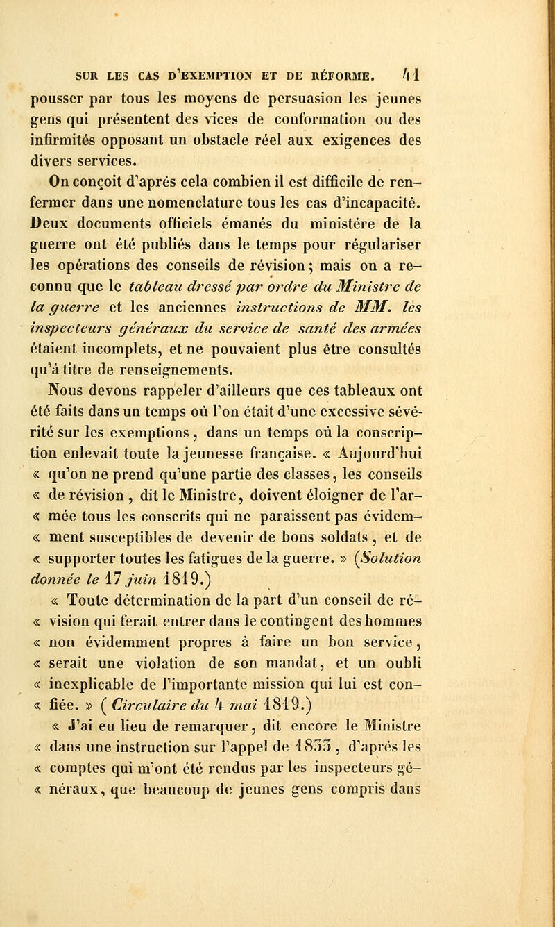 pousser par tous les moyens de persuasion les jeunes gens qui présentent des vices de conformation ou des infirmités opposant un obstacle réel aux exigences des divers services. On conçoit d'après cela combien il est difficile de ren- fermer dans une nomenclature tous les cas d'incapacité. Deux documents officiels émanés du ministère de la guerre ont été publiés dans le temps pour régulariser les opérations des conseils de révision ; mais on a re- connu que le tableau dressé par ordre du 3Iinistre de la guerre et les anciennes instructions de MM. les inspecteurs généraux du service de santé des armées étaient incomplets, et ne pouvaient plus être consultés qu'à titre de renseignements. Nous devons rappeler d'ailleurs que ces tableaux ont été faits dans un temps où l'on était d'une excessive sévé- rité sur les exemptions , dans un temps où la conscrip- tion enlevait toute la jeunesse française. « Aujourd'hui « qu'on ne prend qu'une partie des classes, les conseils « de révision , dit le Ministre, doivent éloigner de l'ar- « mée tous les conscrits qui ne paraissent pas évidem- « ment susceptibles de devenir de bons soldats , et de « supporter toutes les fatigues de la guerre. » (^Solution donnée le M juin 1819.) « Toute détermination de la part d'un conseil de ré- « vision qui ferait entrer dans le contingent des hommes « non évidemment propres à faire un bon service, « serait une violation de son mandat, et un oubli « inexplicable de l'importante mission qui lui est con- « fiée. » ( Circulaire du h mai 1819.) « J'ai eu lieu de remarquer, dit encore le Ministre « dans une instruction sur l'appel de 1833 , d'après les « comptes qui m'ont été rendus par les inspecteurs gé- « néraux, que beaucoup de jeunes gens compris dans