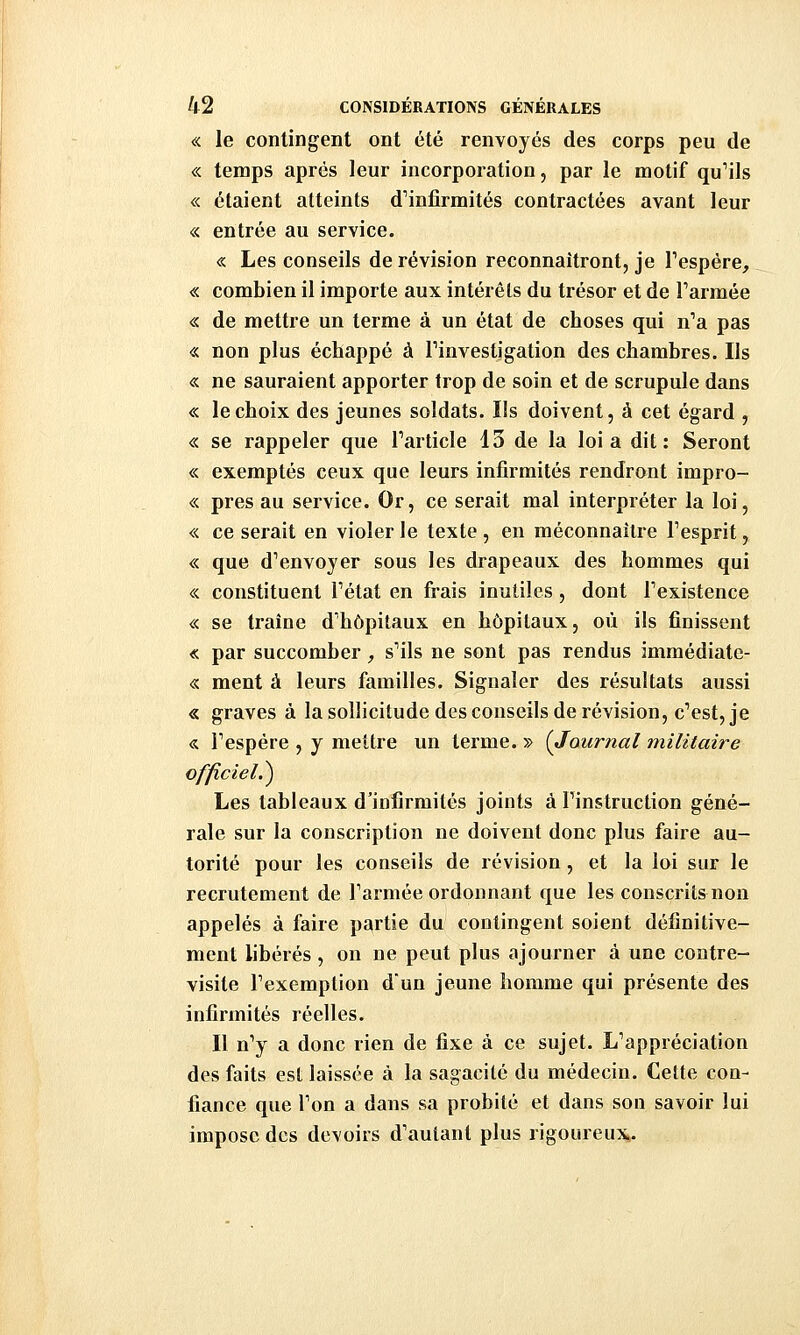 <sc le contingent ont été renvoyés des corps peu de «. temps après leur incorporation, par le motif qu^ils « étaient atteints d^infîrmités contractées avant leur « entrée au service. « Les conseils de révision reconnaîtront, je Tespére, « combien il importe aux intérêts du trésor et de Tarmée « de mettre un terme à un état de choses qui n'a pas « non plus échappé à Finvestigation des chambres. Ils « ne sauraient apporter trop de soin et de scrupule dans « le choix des jeunes soldats. Ils doivent, à cet égard , « se rappeler que Tarticle 13 de la loi a dit: Seront « exemptés ceux que leurs infirmités rendront impro- « près au service. Or, ce serait mal interpréter la loi, « ce serait en violer le texte , en méconnaître Tesprit, « que dVnvoyer sous les drapeaux des hommes qui «. constituent Tétat en frais inutiles , dont Texistence « se traîne d'hôpitaux en hôpitaux, où ils finissent « par succomber, s'ils ne sont pas rendus immédiate- « ment à leurs familles. Signaler des résultats aussi « graves à la sollicitude des conseils de révision, c'est, je « Fespére , y mettre un terme. » (Journal militaire officiel.) Les tableaux d'infirmités joints à Pinstruction géné- rale sur la conscription ne doivent donc plus faire au- torité pour les conseils de révision, et la loi sur le recrutement de Tarmée ordonnant que les conscrits non appelés à faire partie du contingent soient définitive- ment libérés , on ne peut plus ajourner à une contre- visite Fexemplion dun jeune homme qui présente des infirmités réelles. Il n'y a donc rien de fixe à ce sujet. L'appréciation des faits est laissée à la sagacité du médecin. Cette con- fiance que l'on a dans sa probité et dans son savoir lui impose des devoirs d'autant plus rigoureux^.