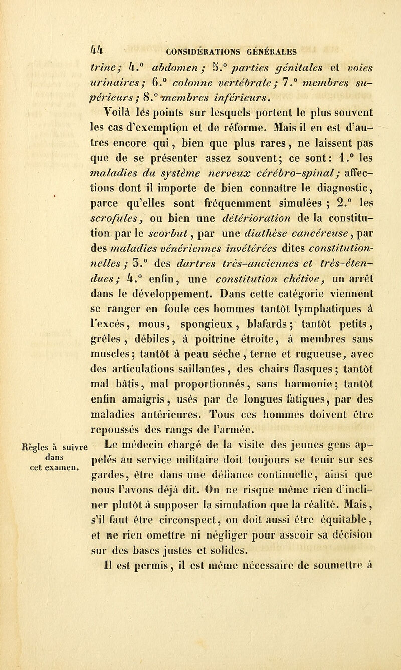 trine; k.^ abdomen; ^.° parties génitales et voies urinaircs; 6. colonne vertébrale ; 7.° membres su- périeurs; %.° 'membres inférieurs. Voilà lés points sur lesquels portent le plus souvent les cas d'exemption et de réforme. Mais il en est d'au- tres encore qui, bien que plus rares, ne laissent pas que de se présenter assez souvent; ce sont: 1. les maladies du système nerveux cérébro-spinal ; alTec- tions dont il importe de bien connaître le diagnostic, parce qu'elles sont fréquemment simulées ; 2.° les scrofules, ou bien une détérioration de la constitu- tion, par le scorbut, par une diathèse cancéreuse .^ par des maladies vénériennes invétérées dites constitution- nelles ;'^° des dartres très-anciennes et très-éten- dues; k.° enfin, une constitution chétive, un arrêt dans le développement. Dans cette catégorie viennent se ranger en foule ces hommes tantôt lymphatiques à l'excès, mous, spongieux , blafards ; tantôt petits , grêles, débiles, à poitrine étroite, à membres sans muscles; tantôt à peau sèche, terne et rugueuse^ avec des articulations saillantes, des chairs flasques ; tantôt mal bâtis, mal proportionnés, sans harmonie ; tantôt enfin amaigris, usés par de longues fatigues, par des maladies antérieures. Tous ces hommes doivent être repoussés des rangs de Tarmée. Règles à suivre Le médecin chargé de la visite des jeunes gens ap- dans pelés au service militaire doit toujours se tenir sur ses cet examen. . „ . . gardes, elre dans une défiance conlmuelle, ainsi que nous l'avons déjà dit. On ne risque même rien d'incli- ner plutôt à supposer la simulation que la réalité. Mais, s'il faut être circonspect, on doit aussi être équitable, et ne rien omettre ni négliger pour asseoir sa décision sur des bases justes et solides. 11 est permis, il est même nécessaire de soumettre à