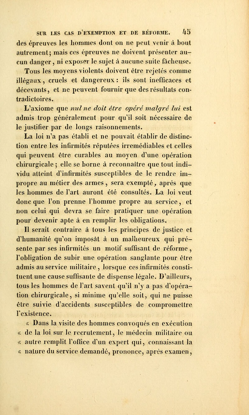 des épreuves les hommes dont on ne peut venir à bout autrement; mais ces épreuves ne doivent présenter au- cun danger, ni exposer le sujet à aucune suite fâcheuse. Tous les moyens violents doivent être rejetés comme illégaux, cruels et dangereux: ils sont inefficaces et décevants, et ne peuvent fournir que des résultats con- tradictoires. L^axiome que nul ne doit être opéré malgré lui est admis trop généralement pour qu'il soit nécessaire de le justifier par de longs raisonnements. La loi n'a pas établi et ne pouvait établir de distinc- tion entre les infirmités réputées irrémédiables et celles qui peuvent être curables au moyen d'une opération chirurgicale ; elle se borne à reconnaître que tout indi- vidu atteint d'infirmités susceptibles de le rendre im- propre au métier des armes, sera exempté _, après que les hommes de l'art auront été consultés. La loi veut donc que l'on prenne l'homme propre au service, et non celui qui devra se faire pratiquer une opération pour devenir apte à en remplir les obligations. Il serait contraire à tous les principes de justice et d'humanité qu'on imposât à un malheureux qui pré- sente par ses infirmités un motif suffisant de réforme , l'obligation de subir une opération sanglante pour être admis au service militaire , lorsque ces infirmités consti- tuent une cause suffisante de dispense légale. D'ailleurs, tous les hommes de l'art savent qu'il n'y a pas d'opéra- tion chirurgicale, si minime qu'elle soit, qui ne puisse être suivie d'accidents susceptibles de compromettre l'existence. « Dans la visite des hommes convoqués en exécution « de la loi sur le recrutement, le médecin militaire ou « autre remplit l'office d'un expert qui, connaissant la « nature du service demandé, prononce, après examen,