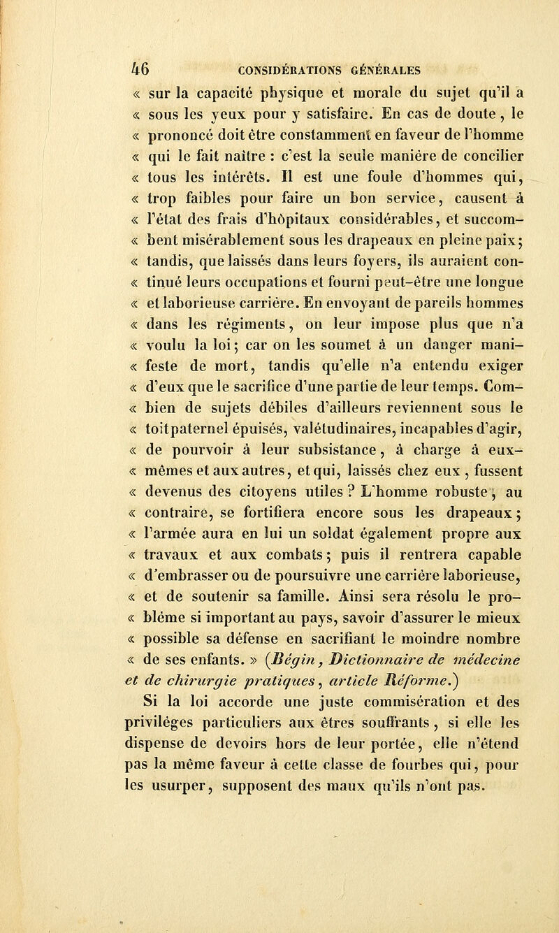 « sur la capacité physique et morale du sujet qu'il a « sous les yeux pour y satisfaire. En cas de doute, le « prononcé doit être constamment en faveur de Phomme « qui le fait naître : c*'est la seule manière de concilier « tous les intérêts. Il est une foule d''horames qui, « trop faibles pour faire un bon service, causent à « l'état des frais d'hôpitaux considérables, et succom- « bent misérablement sous les drapeaux en pleine paix; « tandis, que laissés dans leurs foyers, ils auraient con- « tinué leurs occupations et fourni peut-être une longue « et laborieuse carrière. En envoyant de pareils hommes « dans les régiments, on leur impose plus que n'a « voulu la loi ; car on les soumet à un danger mani- « feste de mort, tandis qu'elle n'a entendu exiger « d'eux que le sacrifice d'une partie de leur temps. Com- « bien de sujets débiles d'ailleurs reviennent sous le « toitpaternel épuisés, valétudinaires, incapables d'agir, « de pourvoir à leur subsistance, à charge à eux- « mêmes et aux autres, et qui, laissés chez eux, fussent « devenus des citoyens utiles ? L'homme robuste, au « contraire, se fortifiera encore sous les drapeaux ; « l'armée aura en lui un soldat également propre aux « travaux et aux combats ; puis il rentrera capable « d'embrasser ou de poursuivre une carrière laborieuse, « et de soutenir sa famille. Ainsi sera résolu le pro- « blême si important au pays, savoir d'assurer le mieux « possible sa défense en sacrifiant le moindre nombre « de ses enfants. » {Bégin, Dictionnaire de médecine €t de chirurgie pratiques, article Réforme.^ Si la loi accorde une juste commisération et des privilèges particuliers aux êtres souffrants , si elle les dispense de devoirs hors de leur portée, elle n'étend pas la même faveur à cette classe de fourbes qui, pour les usurper, supposent des maux qu'ils n'ont pas.