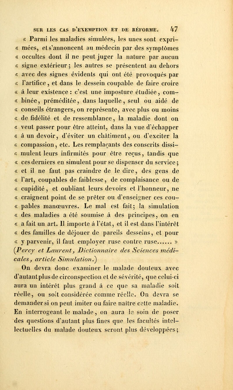 « Parmi les maladies simulées, les unes sont expri- « mées, et s''annoncent au médecin par des symptômes « occultes dont il ne peut juger la nature par aucun « signe extérieur ; les autres se présentent au dehors « avec des signes évidents qui ont été provoqués par « l'artifice, et dans le dessein coupable de faire croire « à leur existence : c''est une imposture étudiée, com- « binée, préméditée, dans laquelle, seul ou aidé de « conseils étrangers, on représente, avec plus ou moins « de fidélité et de ressemblance, la maladie dont on « veut passer pour être atteint, dans la vue d'échapper « à un devoir, d'éviter un châtiment, ou d'exciter la « compassion, etc. Les remplaçants des conscrits dissi- « mulent leurs infirmités pour être reçus, tandis que « ces derniers en simulent pour se dispenser du service; « et il ne faut pas craindre de le dire, des gens de « l'art, coupables de faiblesse, de complaisance ou de « cupidité, et oubliant leurs devoirs et l'honneur, ne « craignent point de se prêter ou d'enseigner ces cou- « pables manœuvres. Le mal est fait; la simulation « des maladies a été soumise à des principes, on en « a fait un art. II importe à l'état, et il est dans l'intérêt « des familles de déjouer de pareils desseins, et pour « y parvenir, il faut employer ruse contre ruse » (JPercy et Laurent, Dictionnaire des Sciences médi- cales, article Simulation.^ On devra donc examiner le malade douteux avec d'autant plus de circonspection et de sévérité, que celui-ci aura un intérêt plus grand à ce que sa maladie soit réelle, ou soit considérée comme réelle. On devra se demander si on peut imiter ou faire naître cette maladie. En interrogeant le malade, on aura le soin de poser des questions d'autant plus fines que les facultés intel- lectuelles du malade douteux seront plus développées ;