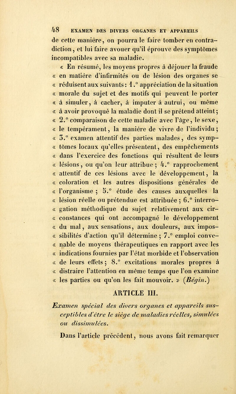 de cette manière, on pourra le faire tomber en contra- diction , et lui faire avouer qu'il éprouve des symptômes incompatibles avec sa maladie. « En résumé, les moyens propres à déjouer la fraude « en matière d'infirmités ou de lésion des organes se « réduisent aux suivants : 1. appréciation de la situation « morale du sujet et des motifs qui peuvent le porter « à simuler, à cacher, à imputer à autrui, ou même « à avoir provoqué la maladie dont il se prétend atteint ; « 2. comparaison de cette maladie avec Tâge, le sexe, « le tempérament, la manière de vivre de Tindividu ; « 3. examen attentif des parties malades, des symp- « tomes locaux qu'elles présentent, des empêchements « dans l'exercice des fonctions qui résultent de leurs « lésions, ou qu'on leur attribue ; 4.° rapprochement « attentif de ces lésions avec le développement, la « coloration et les autres dispositions générales de « l'organisme ; 5.° étude des causes auxquelles la « lésion réelle ou prétendue est attribuée ; 6.° interro- « gation méthodique du sujet relativement aux cir- « constances qui ont accompagné le développement « du mal, aux sensations, aux douleurs, aux impos- « sibilités d'action qu'il détermine ; 7.° emploi conve- « nable de moyens thérapeutiques en rapport avec les « indications fournies par l'état morbide et l'observation «. de leurs effets ; 8.° excitations morales propres à « distraire l'attention en même temps que l'on examine « les parties ou qu'on les fait mouvoir. » {Bégin.^ ARTICLE IIÏ. Examen spécial des divers organes et appareils sus- ceptibles d'être le siège de maladies réelles, simulées ou dissimulées. Dans l'article précédent, nous avons fait remarquer