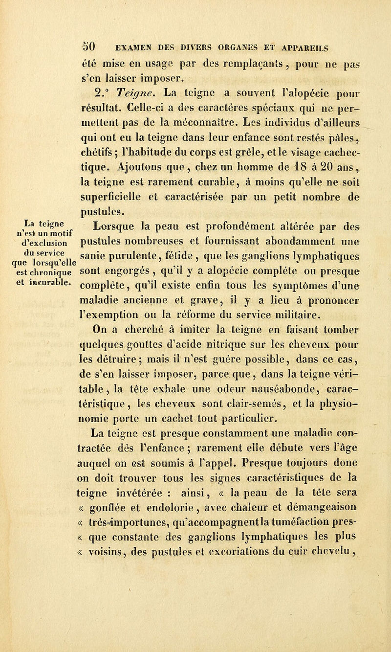 été mise en usage par des remplaçants , pour ne pas s'en laisser imposer. 2,° Teigne. La teigne a souvent Talopécie pour résultat. Celle-ci a des caractères spéciaux qui ne per- mettent pas de la méconnaître. Les individus d'ailleurs qui ont eu la teigne dans leur enfance sont restés pâles^ chétifs j rhabitude du corps est grêle, et le visage cachec- tique. Ajoutons que, chez un homme de 18 à 20 ans, la teigne est rarement curable, à moins qu'elle ne soit superficielle et caractérisée par un petit nombre de pustules. La teigne Lorsque la peau est profondément altérée par des n est un motif i ■ c • d'exclusion pustules nombreuses et fournissant abondamment une du service sauie purulente, fétide , que les ganglions Ivmphatiaues que lorsqu elle ^ . c o ,; i i est chronique sout engorgés, qu'il y a alopécie complète ou presque et iacurable. complète, qu'il existe enfin tous les symptômes d'une maladie ancienne et grave, il y a lieu à prononcer l'exemption ou la réforme du service militaire. On a cherché à imiter la teigne en faisant tomber quelques gouttes d'acide nitrique sur les cheveux pour les détruire; mais il n'est guère possible, dans ce cas, de s'en laisser imposer, parce que , dans la teigne véri- table , la tête exhale une odeur nauséabonde, carac- téristique, les cheveux sont clair-semés, et la physio- nomie porte un cachet tout particulier. La teigne est presque constamment une maladie con- tractée dès l'enfance ; rarement elle débute vers l'âge auquel on est soumis à l'appel. Presque toujours donc on doit trouver tous les signes caractéristiques de la teigne invétérée : ainsi, « la peau de la tête sera « gonflée et endolorie, avec chaleur et démangeaison « très-importunes, qu'accompagnent la tuméfaction pres- « que constante des ganglions lymphatiques les plus « voisins, des pustules et excoriations du cuir chevelu ,