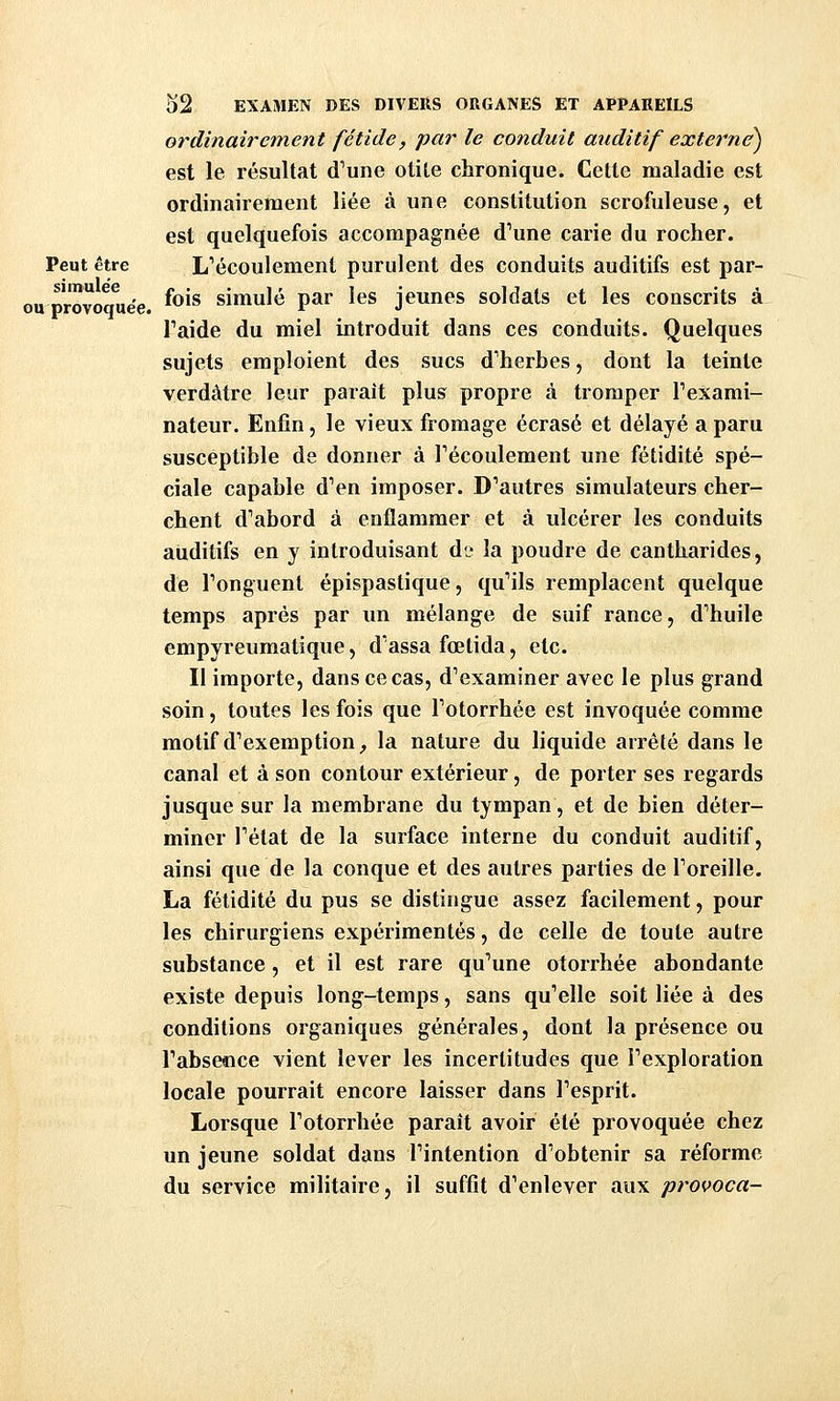 ou provoquée. ordinairement fétide, par le conduit auditif externe^ est le résultat d'une otile chronique. Cette maladie est ordinairement liée à une constitution scrofuleuse, et est quelquefois accompagnée d'une carie du rocher. Peut être L'écoulement purulent des conduits auditifs est par- simu ee ^^.^ simulé par les jeunes soldats et les conscrits à l'aide du miel introduit dans ces conduits. Quelques sujets emploient des sucs d'herbes, dont la teinte verdâtre leur parait plus propre à tromper l'exami- nateur. Enfin, le vieux fromage écrasé et délayé a paru susceptible de donner à l'écoulement une fétidité spé- ciale capable d'en imposer. D'autres simulateurs cher- chent d'abord à enflammer et à ulcérer les conduits aiiditifs en y introduisant de la poudre de cantharides, de l'onguent épispastique, qu'ils remplacent quelque temps après par un mélange de suif rance, d'huile empyreumatique, d'assa fœtida, etc. Il importe, dans ce cas, d'examiner avec le plus grand soin, toutes les fois que l'otorrhée est invoquée comme motif d'exemption^ la nature du liquide arrêté dans le canal et à son contour extérieur, de porter ses regards jusque sur la membrane du tympan, et de bien déter- miner l'état de la surface interne du conduit auditif, ainsi que de la conque et des autres parties de l'oreille. La fétidité du pus se distingue assez facilement, pour les chirurgiens expérimentés, de celle de toute autre substance, et il est rare qu'une otorrhée abondante existe depuis long-temps, sans qu'elle soit liée à des conditions organiques générales, dont la présence ou l'abseîice vient lever les incertitudes que l'exploration locale pourrait encore laisser dans l'esprit. Lorsque l'otorrhée paraît avoir été provoquée chez un jeune soldat dans l'intention d'obtenir sa réforme du service militaire, il suffit d'enlever aux provoca-