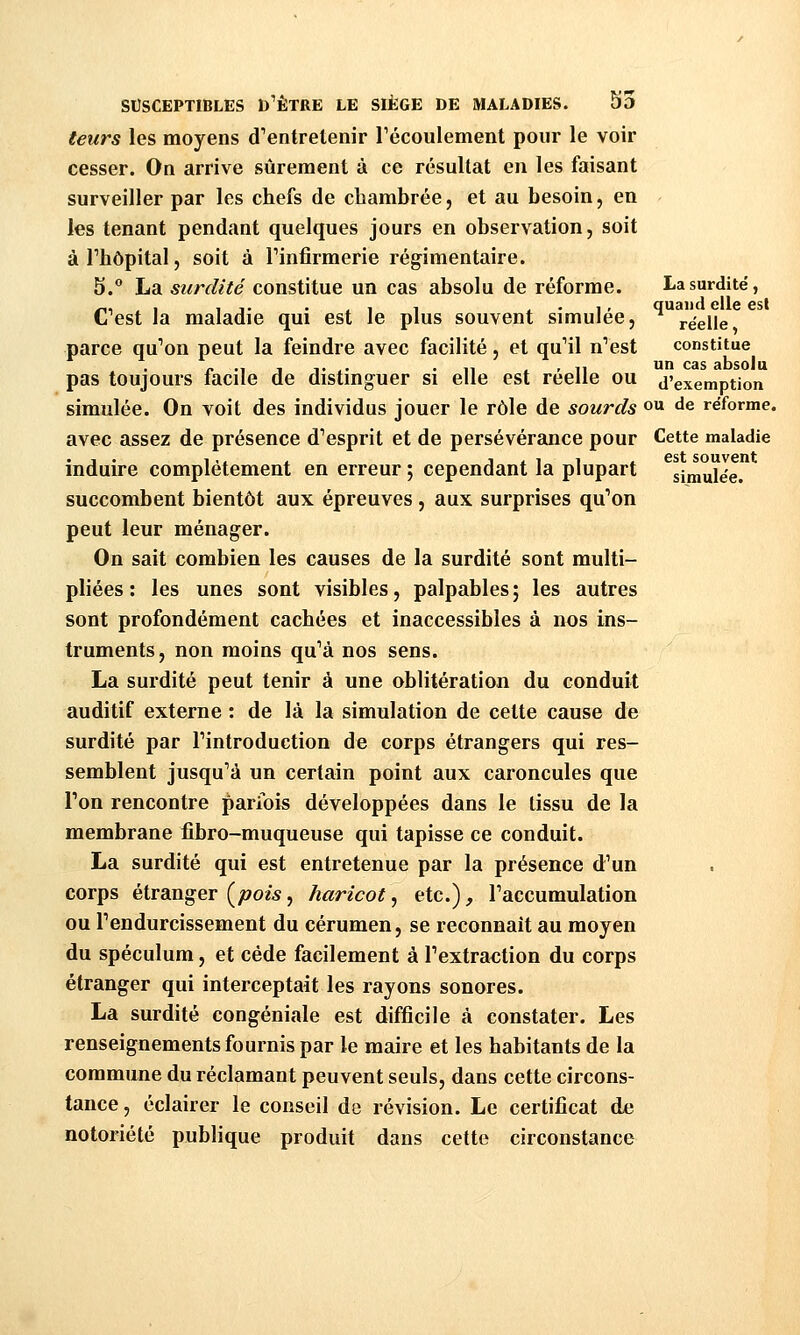 leurs les moyens d'entretenir Fécoulement pour le voir cesser. On arrive sûrement à ce résultat eu les faisant surveiller par les chefs de chambrée, et au besoin, en les tenant pendant quelques jours en observation, soit àThôpital, soit à Tinfirmerie régimentaire. S. La surdité constitue un cas absolu de réforme. La surdité, C'est la maladie qui est le plus souvent simulée, ^ réelle parce qu'on peut la feindre avec facilité, et qu'il n'est constitue pas toujours facile de distinguer si elle est réelle ou d'exemption simulée. On voit des individus jouer le rôle de sourds o ^^ réforme. avec assez de présence d'esprit et de persévérance pour Cette maladie .,. ,,, , jiiii est souvent induire complètement en erreur ; cependant la plupart simulée. succombent bientôt aux épreuves , aux surprises qu'on peut leur ménager. On sait combien les causes de la surdité sont multi- pliées : les unes sont visibles, palpables ; les autres sont profondément cachées et inaccessibles à nos ins- truments, non moins qu'à nos sens. La surdité peut tenir à une oblitération du conduit auditif externe : de là la simulation de celte cause de surdité par l'introduction de corps étrangers qui res- semblent jusqu'à un certain point aux caroncules que l'on rencontre parfois développées dans le tissu de la membrane fibro-muqueuse qui tapisse ce conduit. La surdité qui est entretenue par la présence d'un corps étranger {^pois, haricot, etc.), l'accumulation ou l'endurcissement du cérumen, se reconnaît au moyen du spéculum, et cède facilement à l'extraction du corps étranger qui interceptait les rayons sonores. La surdité congéniale est difficile à constater. Les renseignements fournis par le maire et les habitants de la commune du réclamant peuvent seuls, dans cette circons- tance , éclairer le conseil de révision. Le certificat de notoriété publique produit dans cette circonstance