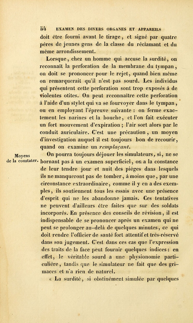 doit être fourni avant le tirage, et signé par quatre pères de jeunes gens de la classe du réclamant et du même arrondissement. Lorsque, chez un homme qui accuse la surdité, on reconnaît la perforation de la membrane du tympan, on doit se prononcer pour le rejet, quand bien même on remarquerait qu'il n'est pas sourd. Les individus qui présentent cette perforation sont trop exposés à de violentes otites. On peut reconnaître cette perforation à Paide d'un stylet qui va se fourvoyer dans le tympan, ou en employant l'épreuve suivante : on ferme exac- tement les narines et la bouche, et l'on fait exécuter un fort mouvement d'expiration ; l'air sort alors par le conduit auriculaire. C'est une précaution , un moyen d'investigation auquel il est toujours bon de recourir, quand on examine un remplaçant. Moyens On pourra toujours déjouer les simulateurs^ si, ne se de la constater, bornant pas à un examen superficiel, ori a la constance de leur tendre jour et nuit des pièges dans lesquels ils ne manqueront pas de tomber, à moins que, par une circonstance extraordinaire, comme il y en a des exem- ples , ils soutiennent tous les essais avec une présence d'esprit qui ne les abandonne jamais. Ces tentatives ne peuvent d'ailleurs être faites que sur des soldats incorporés. En présence des conseils de révision, il est indispensable de se prononcer après un examen qui ne peut se prolonger au-delà de quelques minutes, ce qui doit rendre l'officier de santé fort attentif et très-réservé dans son jugement. C'est dans ces cas que l'expression des traits de la face peut fournir quelques indices : en effet, le véritable sourd a une physionomie parti- culière , tandis que le simulateur ne fait que des gri- maces et n'a rien de naturel. « La surdité, si obstinément simulée par quelques