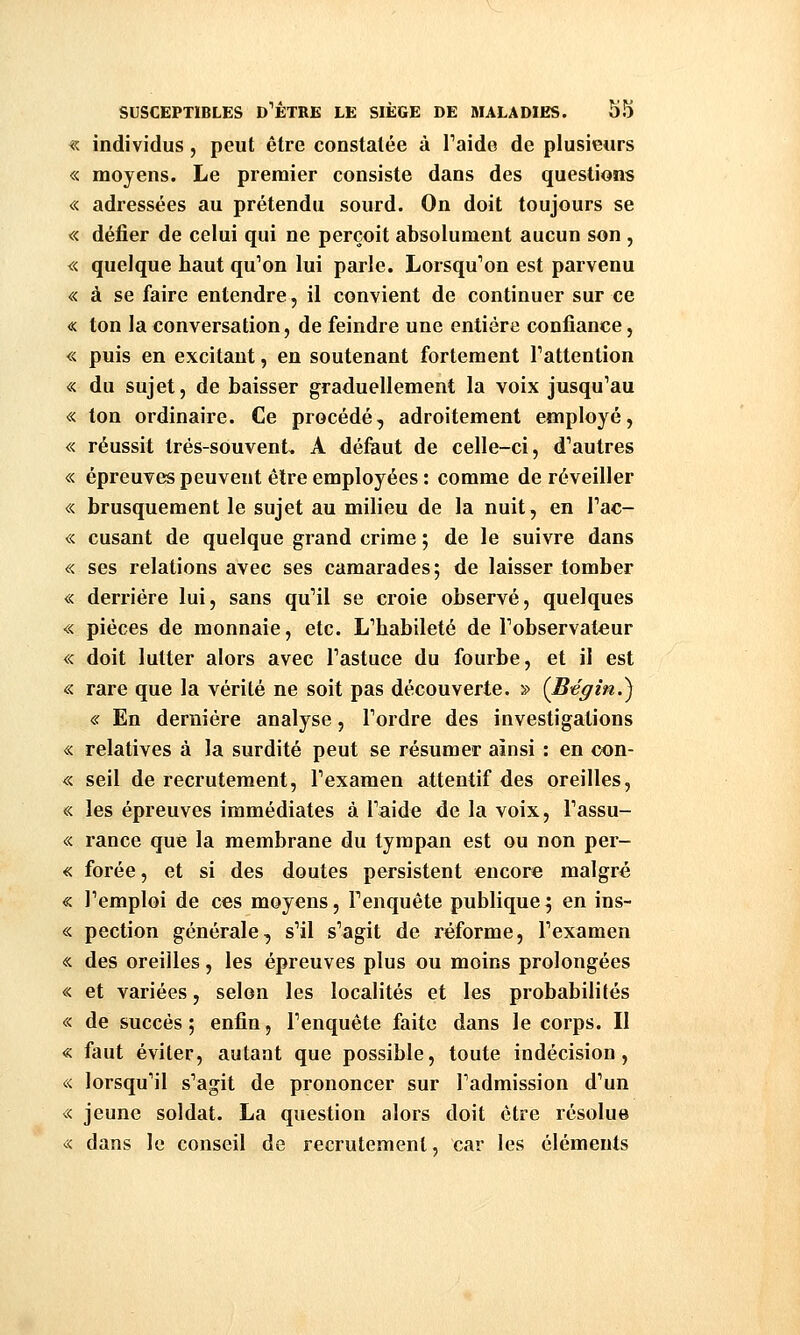 « individus, peut être constatée à Taide de plusieurs « moyens. Le premier consiste dans des questions « adressées au prétendu sourd. On doit toujours se « défier de celui qui ne perçoit absolument aucun son , «. quelque haut qu^on lui parle. Lorsqu'on est parvenu « à se faire entendre, il convient de continuer sur ce « ton la conversation, de feindre une entière confiance, « puis en excitant, en soutenant fortement Tattention « du sujet, de baisser graduellement la voix jusqu'au « ton ordinaire. Ce procédé, adroitement employé, « réussit Irés-souvent, A défaut de celle-ci, d'autres « épreuves peuvent être employées : comme de réveiller « brusquement le sujet au milieu de la nuit, en Fac- « cusant de quelque grand crime ; de le suivre dans «. ses relations avec ses camarades; de laisser tomber « derrière lui, sans qu'il se croie observé, quelques « pièces de monnaie, etc. L'habileté de l'observateur « doit lutter alors avec l'astuce du fourbe, et il est « rare que la vérité ne soit pas découverte. » (Bégin.') « En dernière analyse, l'ordre des investigations « relatives à la surdité peut se résumer ainsi : en con- « seil de recrutement, l'examen attentif des oreilles, « les épreuves immédiates à l'aide de la voix, l'assu- « rance que la membrane du tympan est ou non per- « forée, et si des doutes persistent encore malgré « l'emploi de ces moyens, l'enquête publique; en ins- « pection générale, s'il s'agit de réforme, l'examen « des oreilles, les épreuves plus ou moins prolongées « et variées, selon les localités et les probabilités « de succès ; enfin, l'enquête faite dans le corps. II « faut éviter, autant que possible, toute indécision, « lorsqu'il s'agit de prononcer sur l'admission d'un « jeune soldat. La question alors doit être résolue « dans le conseil de recrutement, car les éléments