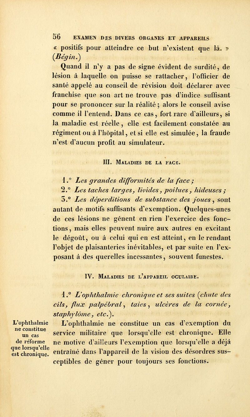 « positifs pour atteindre ce but n'existent que là. ^ {Bégin.^ Quand il n^ a pas de signe évident de surdité, de lésion à laquelle on puisse se rattacher, Tofficier de santé appelé au conseil de révision doit déclarer avec franchise que son art ne trouve pas d'indice suffisant pour se prononcer sur la réalité ; alors le conseil avise comme il Tentend. Dans ce cas, fort rare d'ailleurs, si la maladie est réelle, elle est facilement constatée au régiment ou à l'hôpital, et si elle est simulée, la fraude n'est d'aucun profit au simulateur. III. Maladies de la face. 1.° Les grandes difformités de la face ^ 2. Les taches larges, livides, poilues , hideuses ; 3.® Les déperditions de substance des joues ^ sont autant de motifs suffisants d'exemption. Quelques-unes de ces lésions ne gênent en rien l'exercice des fonc- tions, mais elles peuvent nuire aux autres en excitant le dégoût, ou à celui qui en est atteint, en le rendant l'objet de plaisanteries inévitables, et par suite en l'ex- posant à des querelles incessantes, souvent funestes. IV. Maladies de l'appabeil oculaire. 1 .** L'ophthabnie chronique et ses suites (chute des cils, flux palpébral^ taies ^ ulcères de la cornée, staphylôme, etc.^. L'ophthalmie L'ophthalmie ne constitue un cas d'exemption du un cas service militaire que lorsqu'elle est chronique. Elle de reforme ne motive d'ailleurs l'exemption que lorsqu'elle a déjà est chronique! entraîné dans l'appareil de la vision des désordres sus- ceptibles de gêner pour toujours ses fonctions.