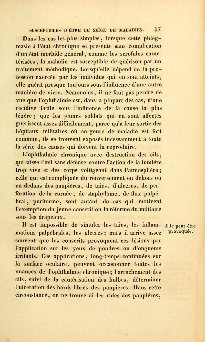 Dans les cas les plus simples, lorsque cette phleg- masie à Tétat chronique se présente sans complication d'un état morbide général, comme les scrofules carac- térisées , la maladie est susceptible de guérison par un traitement méthodique. LorsquVlle dépend de la pro- fession exercée par les individus qui en sont atteints, elle guérit presque toujours sous Tinfluence d'une autre manière de vivre. Néanmoins, il ne faut pas perdre de vue que Tophthalmie est^ dans la plupart des cas, d'une récidive facile sous Tinfluence de la cause la plus légère ; que les jeunes soldats qui en sont affectés guérissent assez difficilement, parce qu'à leur sortie des hôpitaux militaires où ce genre de maladie est fort commun, ils se trouvent exposés incessamment à toute la série des causes qui doivent la reproduire. L'ophthalmie chronique avec destruction des cils, qui laisse l'œil sans défense contre l'action de la lumière trop vive et des corps voltigeant dans l'atmosphère ; celle qui est compliquée du renversement en dehors ou en dedans des paupières, de taies, d'ulcères, de per- foration de la cornée , de staphylôme, de flux paipé- bral, puriforme, sont autant de cas qui motivent l'exemption du jeune conscrit ou la réforme du militaire sous les drapeaux. Il est impossible de simuler les taies, les inflam- Elle peut être mations palpébrales, les ulcères; mais il arrive assez provoquée, souvent que les conscrits provoquent ces lésions par l'application sur les yeux de poudres ou d'onguents irritants. Ces applications, long-temps continuées sur la surface oculaire, peuvent occasionner toutes les nuances de l'ophthalmie chronique 5 l'arrachement des cils, suivi de la cautérisation des bulbes, déterminer l'ulcération des bords libres des paupières. Dans cette circonstance, on ne trouve ni les rides des paupières.