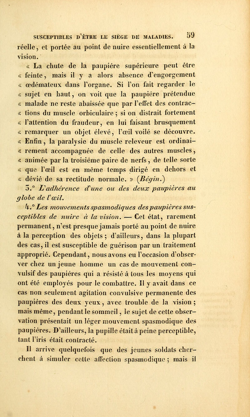réelle, et portée au point de nuire essentiellement à la vision. « La chute de la paupière supérieure peut être « feinte, niais il y a alors absence d'engorgement « œdémateux dans Forgane. Si Ton fait regarder le « sujet en haut, on voit que la paupière prétendue « malade ne reste abaissée que par Feffet des contrac- « tions du muscle orbiculaire ; si on distrait fortement « l'attention du fraudeur, en lui faisant brusquement <:< remarquer un objet élevé, ToGil voilé se découvre. « Enfin, la paralysie du muscle releveur est ordinai- « rement accompagnée de celle des autres muscles, « animée par la troisième paire de nerfs , de telle sorte « que Toeil est en même temps dirigé en dehors et « dévié de sa rectitude normale. » (Bégin.^ 5. L'adhérence cVune ou des deux paupières au globe de Vœil. k.° Les mouvements spasmodiques des paupières sus- ceptibles de nuire à la vision. — Cet état, rarement permanent, n'est presque jamais porté au point de nuire à la perception des objets ; d'ailleurs, dans la plupart des cas, il est susceptible de guérison par un traitement approprié. Cependant, nous avons eu Toccasion d'obser- ver chez un jeune homme un cas de mouvement con- Vulsif des paupières qui a résisté à tous les moyens qui ont été employés pour le combattre. Il y avait dans ce cas non seulement agitation convulsive permanente des paupières des deux yeux, avec trouble de la vision ; mais même, pendant le sommeil, le sujet de cette obser- vation présentait un léger mouvement spasmodique des paupières. D'ailleurs, la pupille était à peine perceptible, tant l'iris était contracté. Il arrive quelquefois que des jeunes soldats cher- chent à simuler cette affection spasmodique ; mais il
