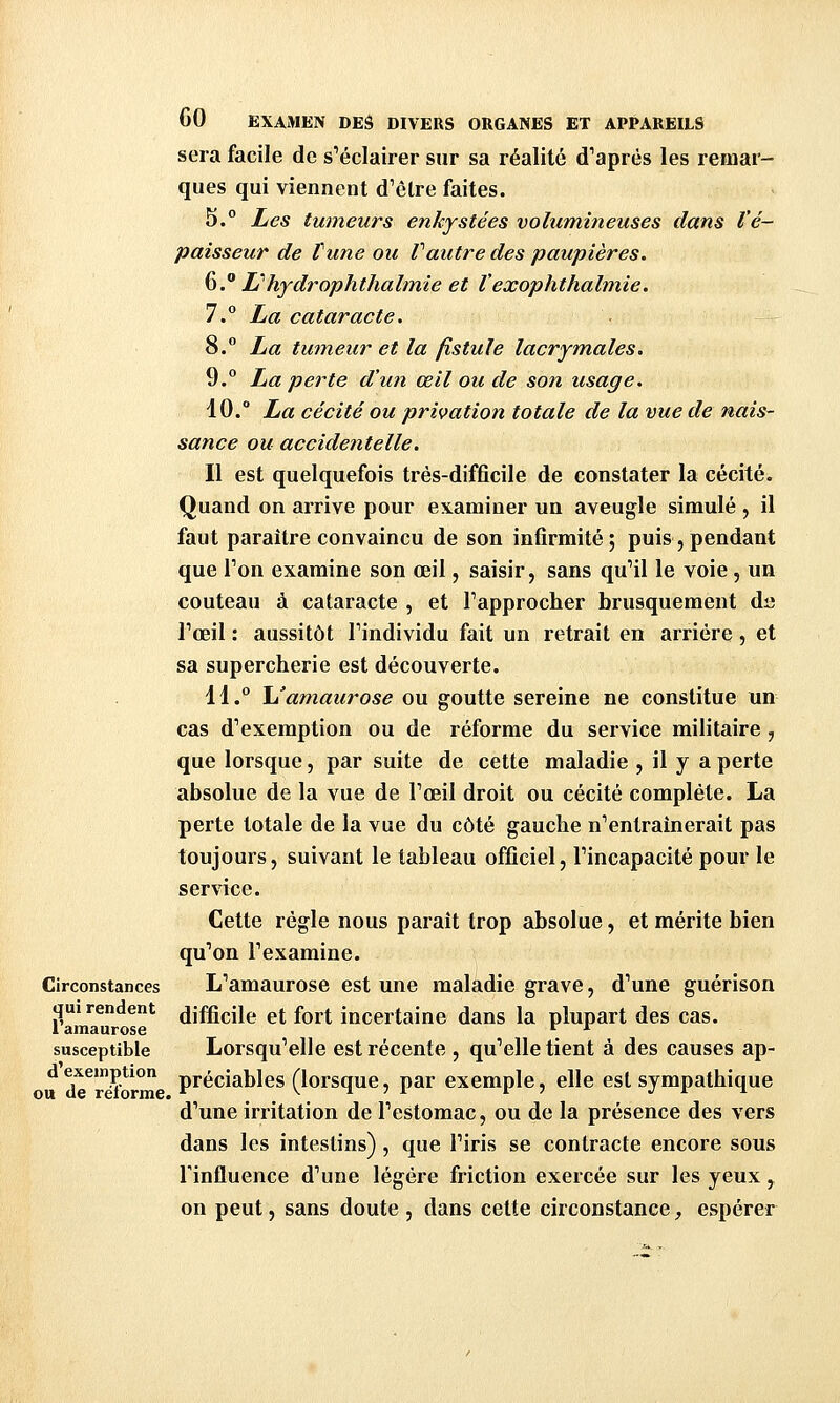 Circonstances qui rendent l'amaurose susceptible d'exemption ou de réforme. GO EXAMEN DEâ DIVERS ORGANES ET APPAREILS sera facile de s'éclairer sur sa réalité d'après les remar- ques qui viennent d'être faites. 5.° Les tumeurs enkystées volumineuses dans l'é- paisseur de tune ou Vautre des paupières. ^.^ H'hydroplithalmie et Vexophthalmie. 7.° La cataracte. 8.° La tumeur et la fistule lacrymales. 9.° La perte d'un œil ou de son usage. 10.° La cécité ou privation totale de la vue de nais- sance ou accidentelle. Il est quelquefois très-difficile de constater la cécité. Quand on arrive pour examiner un aveugle simulé , il faut paraître convaincu de son infirmité; puis, pendant que l'on examine son œil, saisir, sans qu'il le voie, un couteau à cataracte , et l'approcher brusquement da l'œil : aussitôt l'individu fait un retrait en arrière, et sa supercherie est découverte. 11.° l/amaurose ou goutte sereine ne constitue un cas d'exemption ou de réforme du service militaire, que lorsque, par suite de cette maladie , il y a perte absolue de la vue de l'œil droit ou cécité complète. La perte totale de la vue du côté gauche n'entraînerait pas toujours, suivant le tableau officiel, l'incapacité pour le service. Cette règle nous paraît trop absolue, et mérite bien qu'on l'examine. L'amaurose est une maladie grave, d'une guérison difficile et fort incertaine dans la plupart des cas. Lorsqu'elle est récente , qu'elle tient à des causes ap- préciables (lorsque, par exemple, elle est sympathique d'une irritation de l'estomac, ou de la présence des vers dans les intestins), que l'iris se contracte encore sous l'influence d'une légère friction exercée sur les yeux ^ on peut, sans doute , dans cette circonstance, espérer