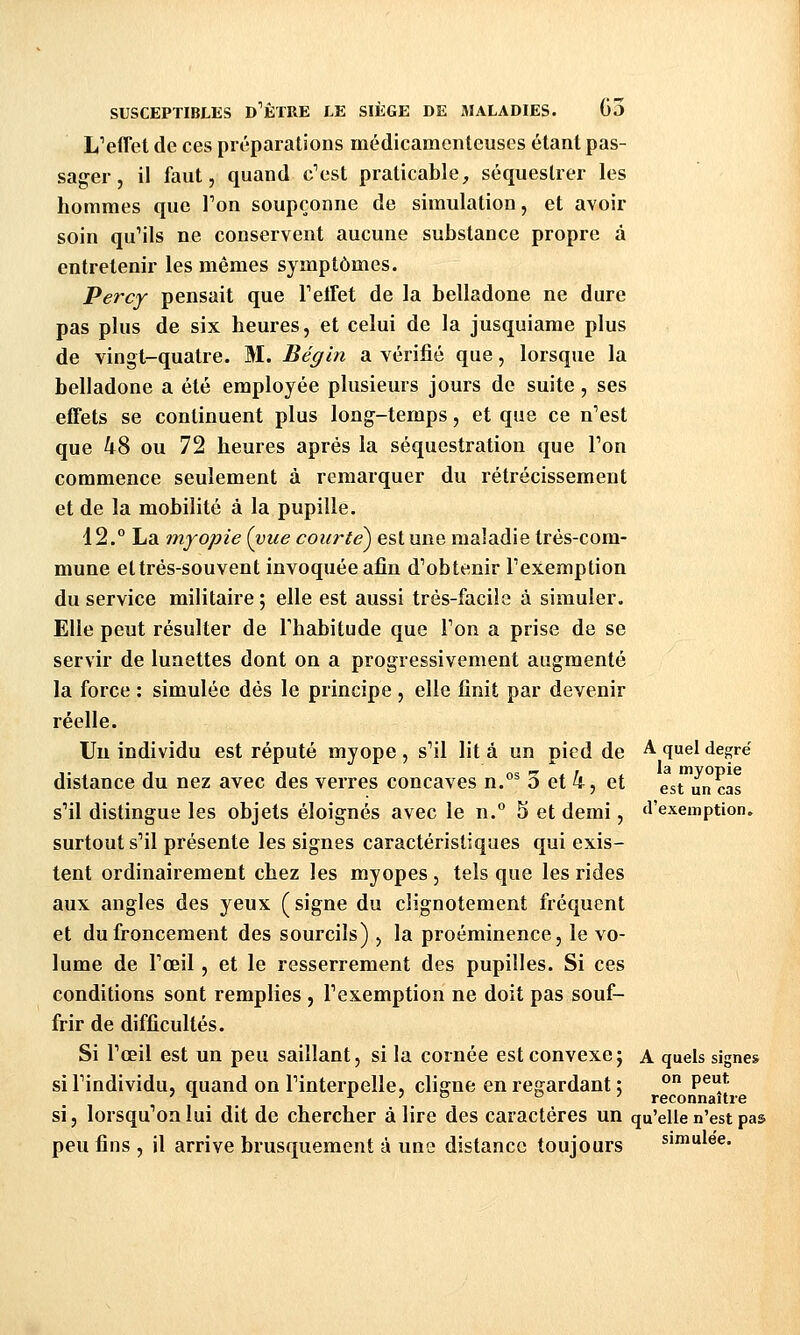 LVffet de ces préparations médicamenteuses étant pas- sager , il faut, quand c'est praticable, séquestrer les hommes que Ton soupçonne de simulation, et avoir soin quMls ne conservent aucune substance propre à entretenir les mêmes symptômes. Percy pensait que TelFet de la belladone ne dure pas plus de six heures, et celui de la jusquiame plus de vingt-quatre. M. Bégin a vérifié que, lorsque la belladone a été employée plusieurs jours de suite , ses effets se continuent plus long-temps, et que ce n'est que 48 ou 72 heures après la séquestration que Ton commence seulement à remarquer du rétrécissement et de la mobilité à la pupille. 12. La myopie (vue courte^ est une maladie très-com- mune et très-souvent invoquée afin d'obtenir l'exemption du service militaire ; elle est aussi très-facile à simuler. Elle peut résulter de l'habitude que l'on a prise de se servir de lunettes dont on a progressivement augmenté la force ; simulée dés le principe , elle finit par devenir réelle. Un individu est réputé myope , s'il lit à un pied de ^ qel degré distance du nez avec des verres concaves n.°^ 3 et 4, et est un cas s'il distingue les objets éloignés avec le n. 5 et demi, d'exemption, surtout s'il présente les signes caractéristiques qui exis- tent ordinairement chez les myopes , tels que les rides aux angles des yeux (signe du clignotement fréquent et du froncement des sourcils) , la proéminence, le vo- lume de l'œil, et le resserrement des pupilles. Si ces conditions sont remplies , l'exemption ne doit pas souf- frir de difficultés. Si l'œil est un peu saillant, si la cornée est convexe; a quels signes si l'individu, quand on l'interpelle, cligne en regardant ; ° P^*- ' ^ jr j D o ' reconnaître si, lorsqu'on lui dit de chercher à lire des caractères un qu'elle n'est pas peu fins , il arrive brusquement à une distance toujours simulée.