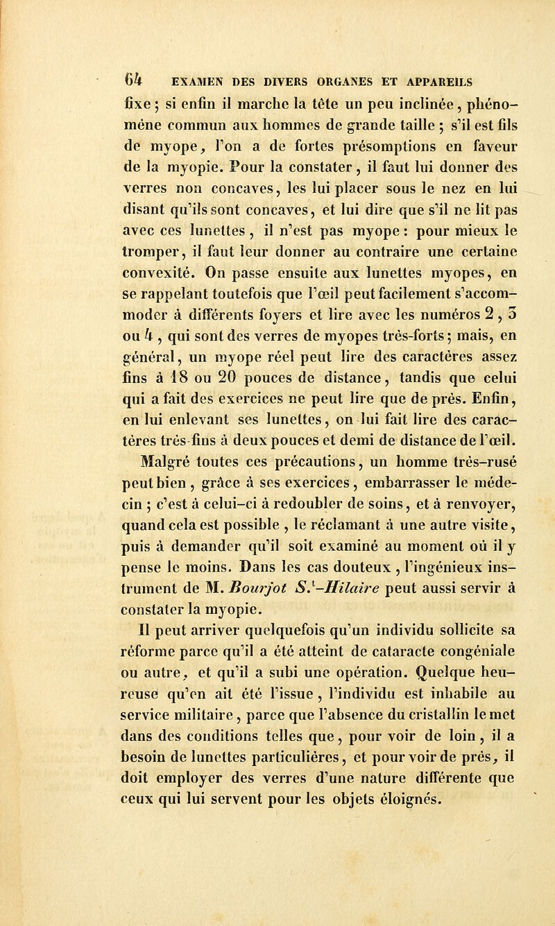 fixe ; si enfin il marche la tête un peu inclinée, phéno- mène commun aux hommes de grande taille ; s'il est fils de myope. Ton a de fortes présomptions en faveur de la myopie. Pour la constater, il faut lui donner des verres non concaves, les lui placer sous le nez en lui disant qu'ils sont concaves, et lui dire que s'il ne lit pas avec ces lunettes , il n'est pas myope : pour mieux le tromper, il faut leur donner au contraire une certaine convexité. On passe ensuite aux lunettes myopes, en se rappelant toutefois que l'œil peut facilement s'accom- moder à différents foyers et lire avec les numéros 2 , 5 ou k , qui sont des verres de myopes très-forts ; mais, en général, un myope réel peut lire des caractères assez fins à 18 ou 20 pouces de distance, tandis que celui qui a fait des exercices ne peut lire que de prés. Enfin, en lui enlevant ses lunettes, on lui fait lire des carac- tères très fins à deux pouces et demi de distance de l'œil. Malgré toutes ces précautions, un homme très-rusé peut bien , grâce à ses exercices, embarrasser le méde- cin ; c'est à celui-ci à redoubler de soins, et à renvoyer, quand cela est possible , le réclamant à une autre visite, puis à demander qu'il soit examiné au moment où il y pense le moins. Dans les cas douteux , l'ingénieux ins- trument de M. Bourjot S.^-Hilaire peut aussi servir à constater la myopie. Il peut arriver quelquefois qu'un individu sollicite sa réforme parce qu'il a été atteint de cataracte congéniale ou autre, et qu'il a subi une opération. Quelque heu- reuse qu'en ait été l'issue , l'individu est inhabile au service militaire, parce que l'absence du cristallin le met dans des conditions telles que, pour voir de loin, il a besoin de lunettes particulières, et pour voir de près, il doit employer des verres d'une nature différente que ceux qui lui servent pour les objets éloignés.
