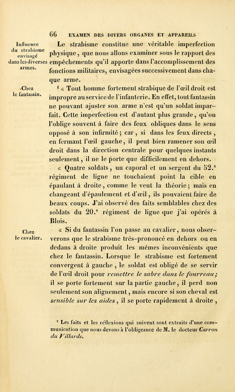 -Chez le fantassin. 66 EXAMEN DES DIVERS ORGANES ET APPAREILS Influence Le strabisme constitue une véritable imperfection entîsaa'é™^ phjsique, que nous allons examiner sous le rapport des dans les diverses empêchements qu!! apporte dans Taccomplissement des armes. fonctions militaires, envisagées successivement dans cha- que arme. * « Tout homme fortement strabique de Fceil droit est impropre au service de Tinfanterie. En effet, tout fantassin ne pouvant ajuster son arme n'est qu'un soldat impar- fait. Cette imperfection est d''autant plus grande, qu'on Toblige souvent à faire des feux obliques dans le sens opposé à son infirmité ; car , si dans les feux directs , en fermant Tœil gauche, il peut bien ramener son œil droit dans la direction centrale pour quelques instants seulement, il ne le porte que difficilement en dehors. « Quatre soldats, un caporal et un sergent du 52.® régiment de ligne ne touchaient point la cible en épaulant à droite, comme le veut la théorie ; mais en changeant d'épaulement et d'oeil, ils pouvaient faire de beaux coups. J'ai observé des faits semblables chez des soldats du 20.® régiment de ligne que j'ai opérés à Blois. « Si du fantassin Ton passe au cavalier, nous obser- verons que le strabisme très-prononcé en dehors ou en dedans à droite produit les mêmes inconvénients que chez le fantassin. Lorsque le strabisme est fortement convergent à gauche , le soldat est obligé de se servir de Tœil droit pour remettre le sabre dans le fourreau^ il se porte fortement sur la partie gauche, il perd non seulement son alignement, mais encore si son cheval est sensible sur les aides, il se porte rapidement à droite , Chez le cavalier. ' Les faits et les réflexions qui suivent sont extraits d'une com- munication que nous devons à l'obligeance de M. le docteur Carron du foulards.
